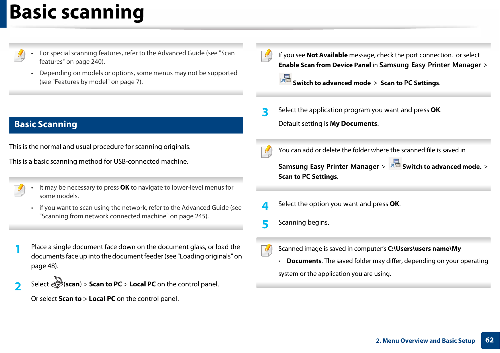 622. Menu Overview and Basic SetupBasic scanning • For special scanning features, refer to the Advanced Guide (see &quot;Scan features&quot; on page 240).• Depending on models or options, some menus may not be supported (see &quot;Features by model&quot; on page 7). 18 Basic ScanningThis is the normal and usual procedure for scanning originals.This is a basic scanning method for USB-connected machine. • It may be necessary to press OK to navigate to lower-level menus for some models.• if you want to scan using the network, refer to the Advanced Guide (see &quot;Scanning from network connected machine&quot; on page 245).  1Place a single document face down on the document glass, or load the documents face up into the document feeder (see &quot;Loading originals&quot; on page 48).2  Select (scan) &gt; Scan to PC &gt; Local PC on the control panel.Or select Scan to &gt; Local PC on the control panel. If you see Not Available message, check the port connection, or select Enable Scan from Device Panel in Samsung Easy Printer Manager &gt; Switch to advanced mode &gt; Scan to PC Settings. 3  Select the application program you want and press OK.Default setting is My Documents. You can add or delete the folder where the scanned file is saved in Samsung Easy Printer Manager &gt;  Switch to advanced mode. &gt; Scan to PC Settings. 4  Select the option you want and press OK.5  Scanning begins. Scanned image is saved in computer’s C:\Users\users name\My•Documents. The saved folder may differ, depending on your operatingsystem or the application you are using. 