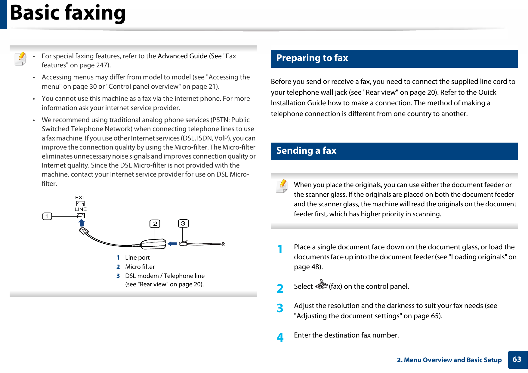 632. Menu Overview and Basic SetupBasic faxing • For special faxing features, refer to the Advanced Guide (See &quot;Fax features&quot; on page 247).• Accessing menus may differ from model to model (see &quot;Accessing the menu&quot; on page 30 or &quot;Control panel overview&quot; on page 21).• You cannot use this machine as a fax via the internet phone. For more information ask your internet service provider.• We recommend using traditional analog phone services (PSTN: Public Switched Telephone Network) when connecting telephone lines to use a fax machine. If you use other Internet services (DSL, ISDN, VolP), you can improve the connection quality by using the Micro-filter. The Micro-filter eliminates unnecessary noise signals and improves connection quality or Internet quality. Since the DSL Micro-filter is not provided with the machine, contact your Internet service provider for use on DSL Micro-filter.1Line port2Micro filter3DSL modem / Telephone line(see &quot;Rear view&quot; on page 20). 19 Preparing to faxBefore you send or receive a fax, you need to connect the supplied line cord to your telephone wall jack (see &quot;Rear view&quot; on page 20). Refer to the Quick Installation Guide how to make a connection. The method of making a telephone connection is different from one country to another.20 Sending a fax  When you place the originals, you can use either the document feeder or the scanner glass. If the originals are placed on both the document feeder and the scanner glass, the machine will read the originals on the document feeder first, which has higher priority in scanning. 1Place a single document face down on the document glass, or load the documents face up into the document feeder (see &quot;Loading originals&quot; on page 48).2  Select  (fax) on the control panel.3  Adjust the resolution and the darkness to suit your fax needs (see &quot;Adjusting the document settings&quot; on page 65).4  Enter the destination fax number.