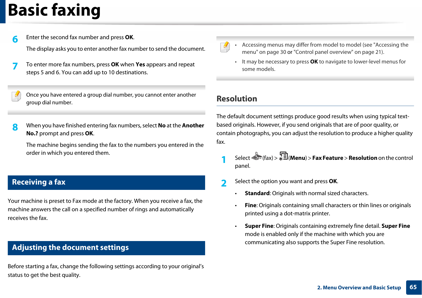 Basic faxing652. Menu Overview and Basic Setup6  Enter the second fax number and press OK.The display asks you to enter another fax number to send the document.7  To enter more fax numbers, press OK when Yes appears and repeat steps 5 and 6. You can add up to 10 destinations. Once you have entered a group dial number, you cannot enter another group dial number. 8  When you have finished entering fax numbers, select No at the Another No.? prompt and press OK.The machine begins sending the fax to the numbers you entered in the order in which you entered them.21 Receiving a faxYour machine is preset to Fax mode at the factory. When you receive a fax, the machine answers the call on a specified number of rings and automatically receives the fax.22 Adjusting the document settingsBefore starting a fax, change the following settings according to your original’s status to get the best quality. • Accessing menus may differ from model to model (see &quot;Accessing the menu&quot; on page 30 or &quot;Control panel overview&quot; on page 21).• It may be necessary to press OK to navigate to lower-level menus for some models. ResolutionThe default document settings produce good results when using typical text-based originals. However, if you send originals that are of poor quality, or contain photographs, you can adjust the resolution to produce a higher quality fax. 1Select (fax) &gt; (Menu) &gt; Fax Feature &gt; Resolution on the control panel.2  Select the option you want and press OK.•Standard: Originals with normal sized characters.•Fine: Originals containing small characters or thin lines or originals printed using a dot-matrix printer.•Super Fine: Originals containing extremely fine detail. Super Fine mode is enabled only if the machine with which you are communicating also supports the Super Fine resolution.