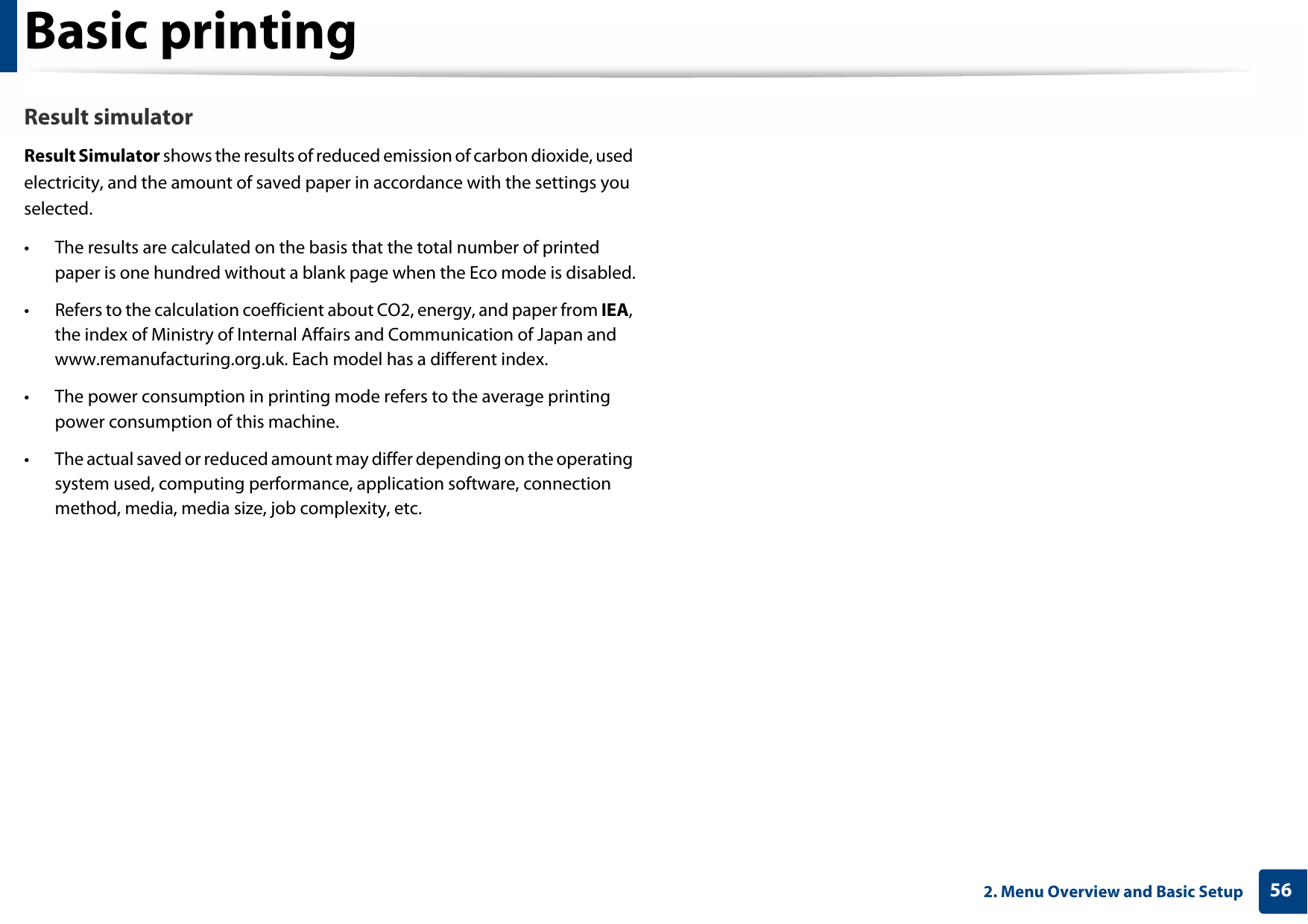 Basic printing562. Menu Overview and Basic SetupResult simulatorResult Simulator shows the results of reduced emission of carbon dioxide, used electricity, and the amount of saved paper in accordance with the settings you selected.• The results are calculated on the basis that the total number of printed paper is one hundred without a blank page when the Eco mode is disabled.• Refers to the calculation coefficient about CO2, energy, and paper from IEA, the index of Ministry of Internal Affairs and Communication of Japan and www.remanufacturing.org.uk. Each model has a different index. • The power consumption in printing mode refers to the average printing power consumption of this machine. • The actual saved or reduced amount may differ depending on the operating system used, computing performance, application software, connection method, media, media size, job complexity, etc.