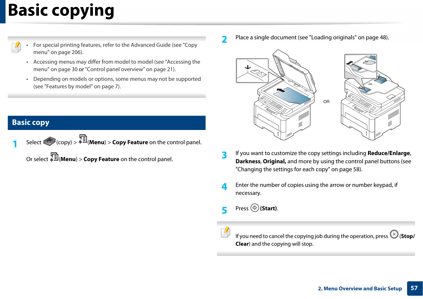 572. Menu Overview and Basic SetupBasic copying • For special printing features, refer to the Advanced Guide (see &quot;Copy menu&quot; on page 206).• Accessing menus may differ from model to model (see &quot;Accessing the menu&quot; on page 30 or &quot;Control panel overview&quot; on page 21).• Depending on models or options, some menus may not be supported (see &quot;Features by model&quot; on page 7). 15 Basic copy1Select (copy) &gt; (Menu) &gt; Copy Feature on the control panel.Or select  (Menu) &gt; Copy Feature on the control panel.2  Place a single document (see &quot;Loading originals&quot; on page 48).3  If you want to customize the copy settings including Reduce/Enlarge, Darkness, Original, and more by using the control panel buttons (see &quot;Changing the settings for each copy&quot; on page 58). 4  Enter the number of copies using the arrow or number keypad, if necessary.5  Press  (Start). If you need to cancel the copying job during the operation, press  (Stop/Clear) and the copying will stop. 