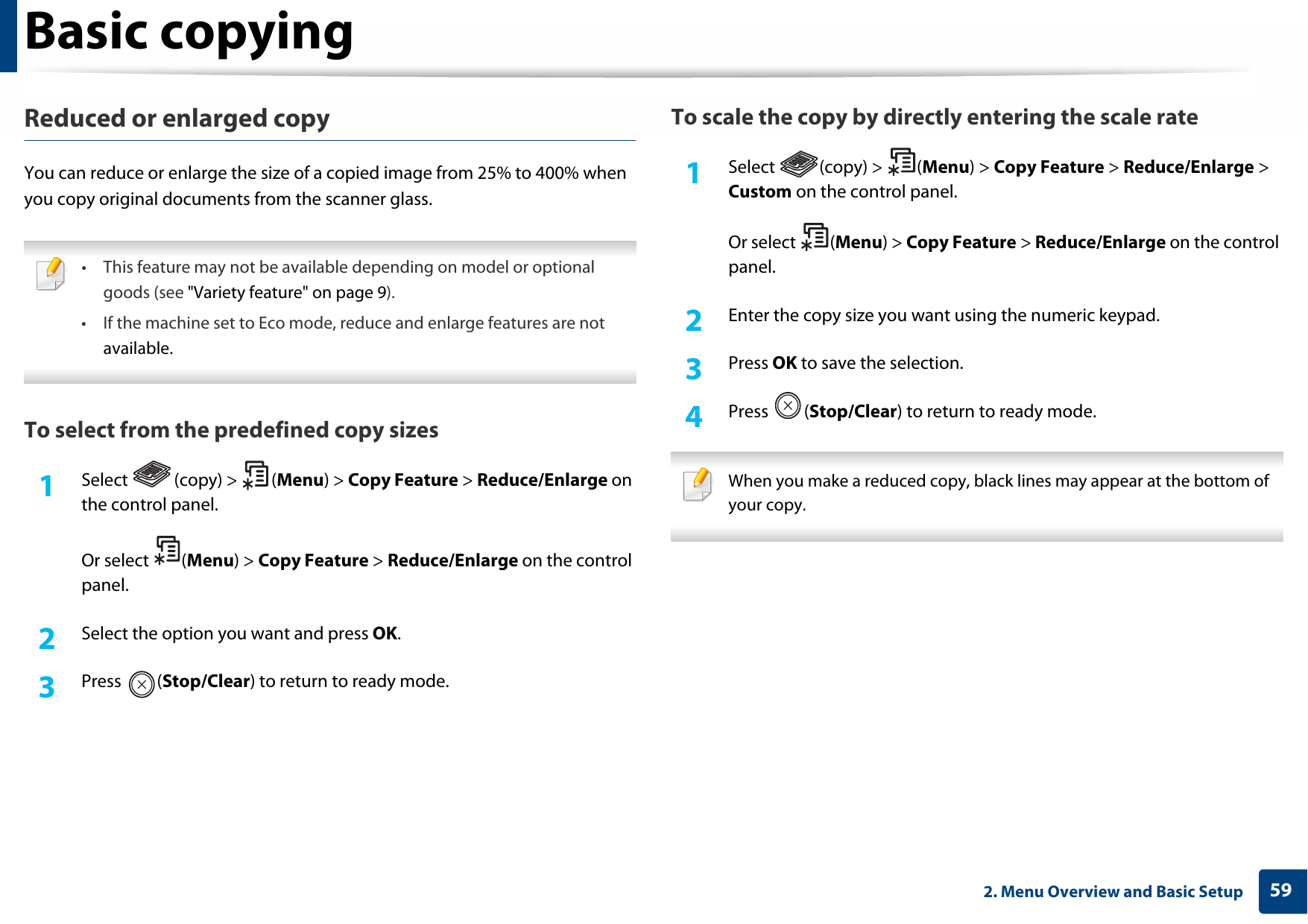Basic copying592. Menu Overview and Basic SetupReduced or enlarged copyYou can reduce or enlarge the size of a copied image from 25% to 400% when you copy original documents from the scanner glass. • This feature may not be available depending on model or optionalgoods (see &quot;Variety feature&quot; on page 9).• If the machine set to Eco mode, reduce and enlarge features are notavailable. To select from the predefined copy sizes1Select (copy) &gt; (Menu) &gt; Copy Feature &gt; Reduce/Enlarge on the control panel.Or select  (Menu) &gt; Copy Feature &gt; Reduce/Enlarge on the control panel.2  Select the option you want and press OK.3  Press (Stop/Clear) to return to ready mode.To scale the copy by directly entering the scale rate1Select (copy) &gt; (Menu) &gt; Copy Feature &gt; Reduce/Enlarge &gt; Custom on the control panel.Or select  (Menu) &gt; Copy Feature &gt; Reduce/Enlarge on the control panel.2  Enter the copy size you want using the numeric keypad.3  Press OK to save the selection.4  Press (Stop/Clear) to return to ready mode. When you make a reduced copy, black lines may appear at the bottom of your copy. 