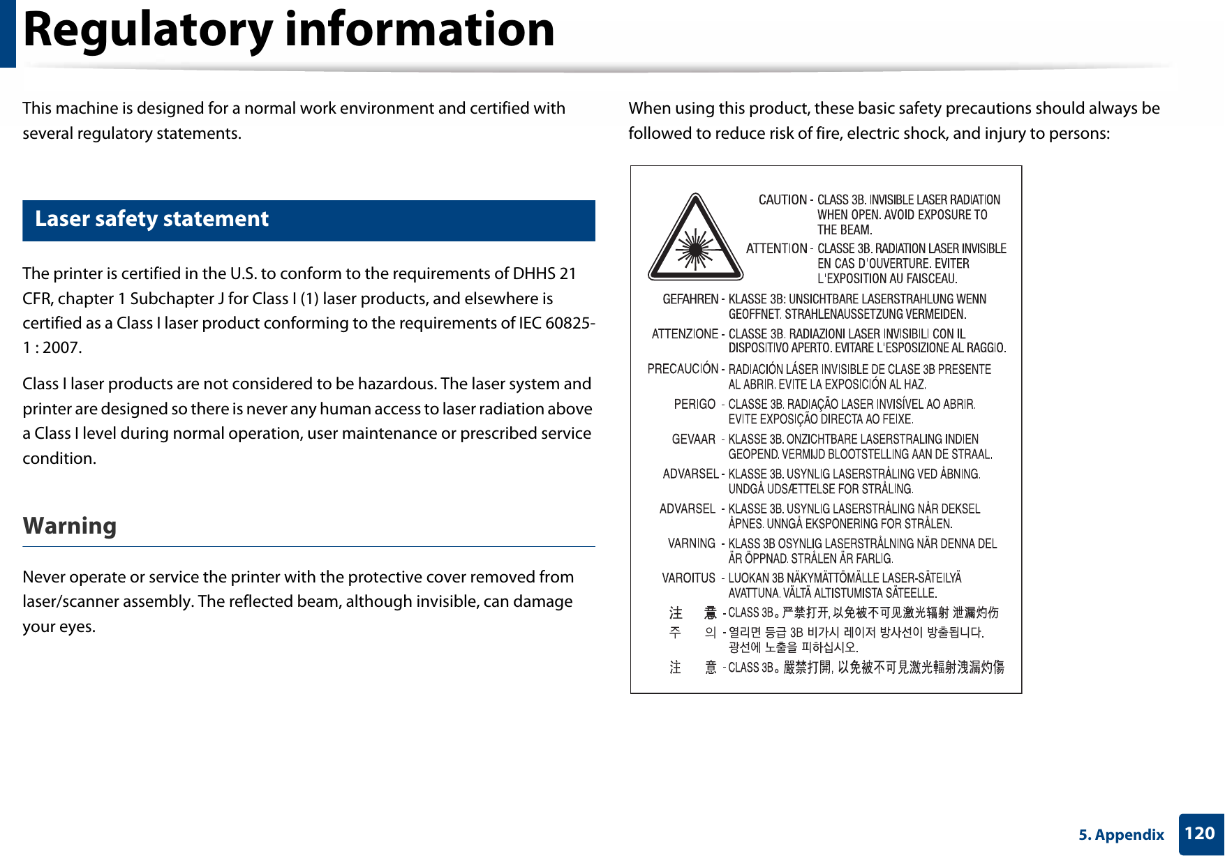 1205. AppendixRegulatory informationThis machine is designed for a normal work environment and certified with several regulatory statements.5 Laser safety statementThe printer is certified in the U.S. to conform to the requirements of DHHS 21 CFR, chapter 1 Subchapter J for Class I (1) laser products, and elsewhere is certified as a Class I laser product conforming to the requirements of IEC 60825-1 : 2007.Class I laser products are not considered to be hazardous. The laser system and printer are designed so there is never any human access to laser radiation above a Class I level during normal operation, user maintenance or prescribed service condition.Warning Never operate or service the printer with the protective cover removed from laser/scanner assembly. The reflected beam, although invisible, can damage your eyes.When using this product, these basic safety precautions should always be followed to reduce risk of fire, electric shock, and injury to persons: