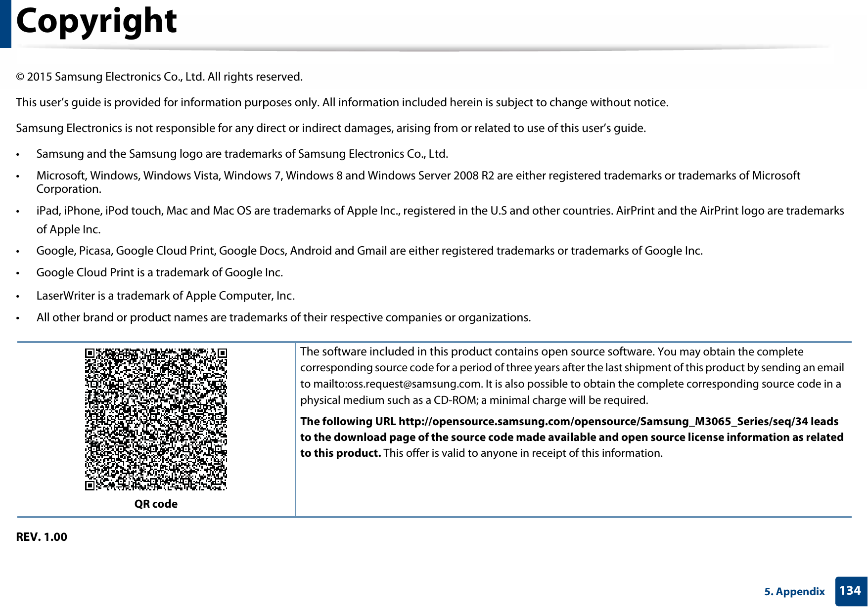 1345. AppendixCopyright© 2015 Samsung Electronics Co., Ltd. All rights reserved.This user’s guide is provided for information purposes only. All information included herein is subject to change without notice.Samsung Electronics is not responsible for any direct or indirect damages, arising from or related to use of this user’s guide.• Samsung and the Samsung logo are trademarks of Samsung Electronics Co., Ltd.• Microsoft, Windows, Windows Vista, Windows 7, Windows 8 and Windows Server 2008 R2 are either registered trademarks or trademarks of Microsoft Corporation.• iPad, iPhone, iPod touch, Mac and Mac OS are trademarks of Apple Inc., registered in the U.S and other countries. AirPrint and the AirPrint logo are trademarks of Apple Inc.• Google, Picasa, Google Cloud Print, Google Docs, Android and Gmail are either registered trademarks or trademarks of Google Inc.• Google Cloud Print is a trademark of Google Inc.• LaserWriter is a trademark of Apple Computer, Inc.• All other brand or product names are trademarks of their respective companies or organizations.REV. 1.00QR codeThe software included in this product contains open source software. You may obtain the complete corresponding source code for a period of three years after the last shipment of this product by sending an email to mailto:oss.request@samsung.com. It is also possible to obtain the complete corresponding source code in a physical medium such as a CD-ROM; a minimal charge will be required.The following URL http://opensource.samsung.com/opensource/Samsung_M3065_Series/seq/34 leads to the download page of the source code made available and open source license information as related to this product. This offer is valid to anyone in receipt of this information.