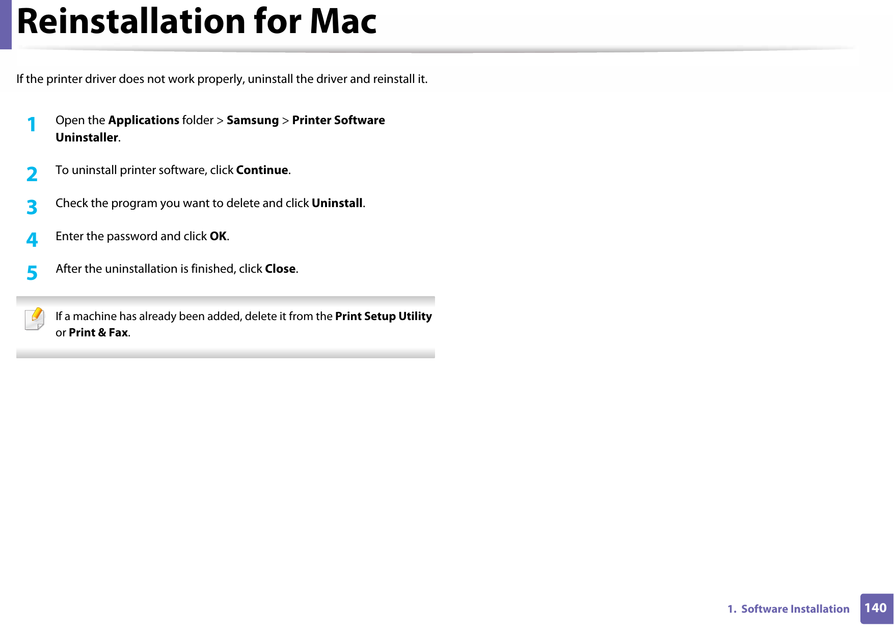 1401.  Software InstallationReinstallation for MacIf the printer driver does not work properly, uninstall the driver and reinstall it.1Open the Applications folder &gt; Samsung &gt; Printer Software Uninstaller.2  To uninstall printer software, click Continue.3  Check the program you want to delete and click Uninstall.4  Enter the password and click OK.5  After the uninstallation is finished, click Close. If a machine has already been added, delete it from the Print Setup Utility or Print &amp; Fax. 