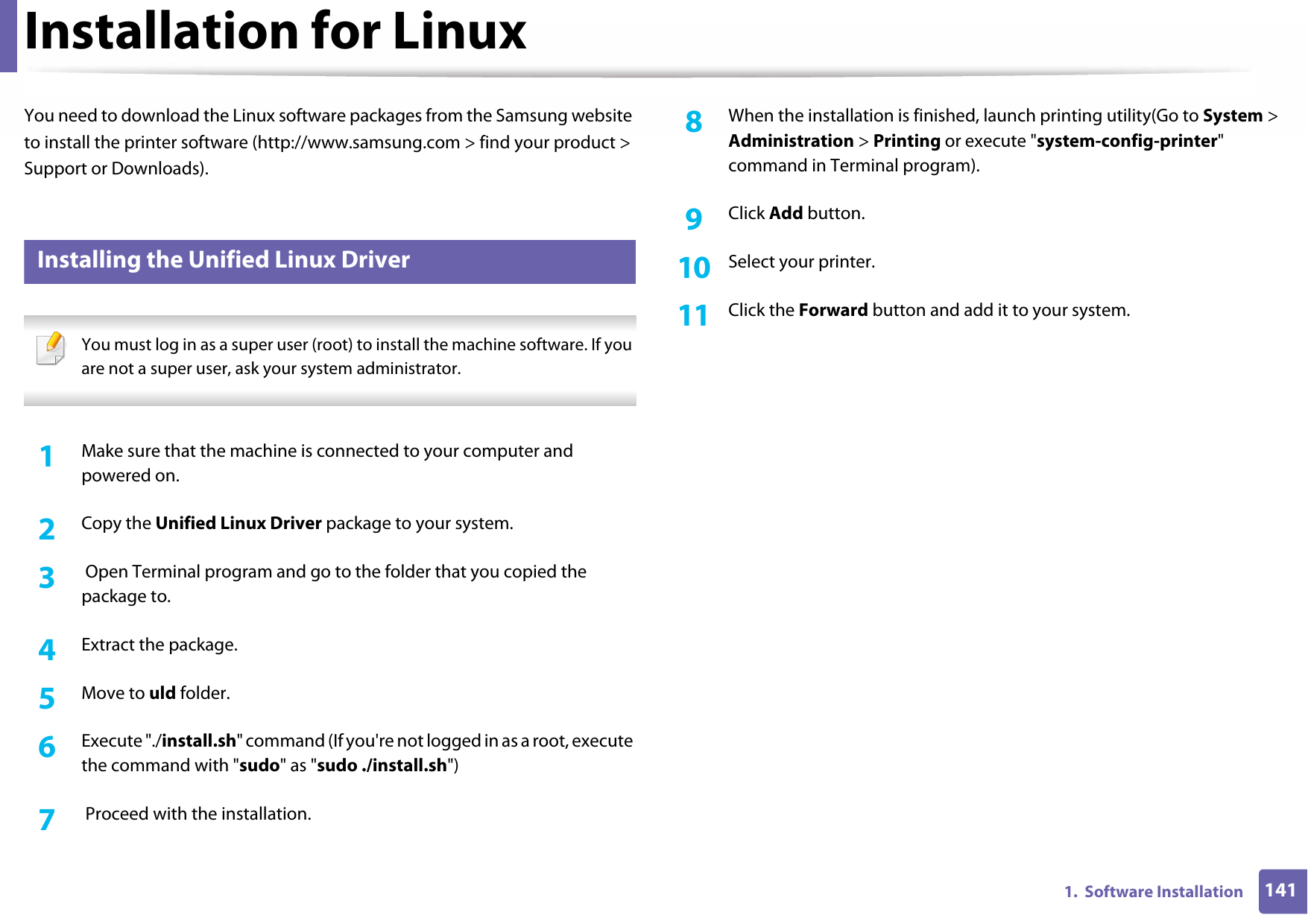 1411.  Software InstallationInstallation for LinuxYou need to download the Linux software packages from the Samsung website to install the printer software (http://www.samsung.com &gt; find your product &gt; Support or Downloads).1 Installing the Unified Linux Driver You must log in as a super user (root) to install the machine software. If you are not a super user, ask your system administrator. 1Make sure that the machine is connected to your computer and powered on.2  Copy the Unified Linux Driver package to your system.3   Open Terminal program and go to the folder that you copied the package to.4  Extract the package.5  Move to uld folder.6  Execute &quot;./install.sh&quot; command (If you&apos;re not logged in as a root, execute the command with &quot;sudo&quot; as &quot;sudo ./install.sh&quot;)7   Proceed with the installation.8  When the installation is finished, launch printing utility(Go to System &gt; Administration &gt; Printing or execute &quot;system-config-printer&quot; command in Terminal program).9  Click Add button.10  Select your printer.11  Click the Forward button and add it to your system.