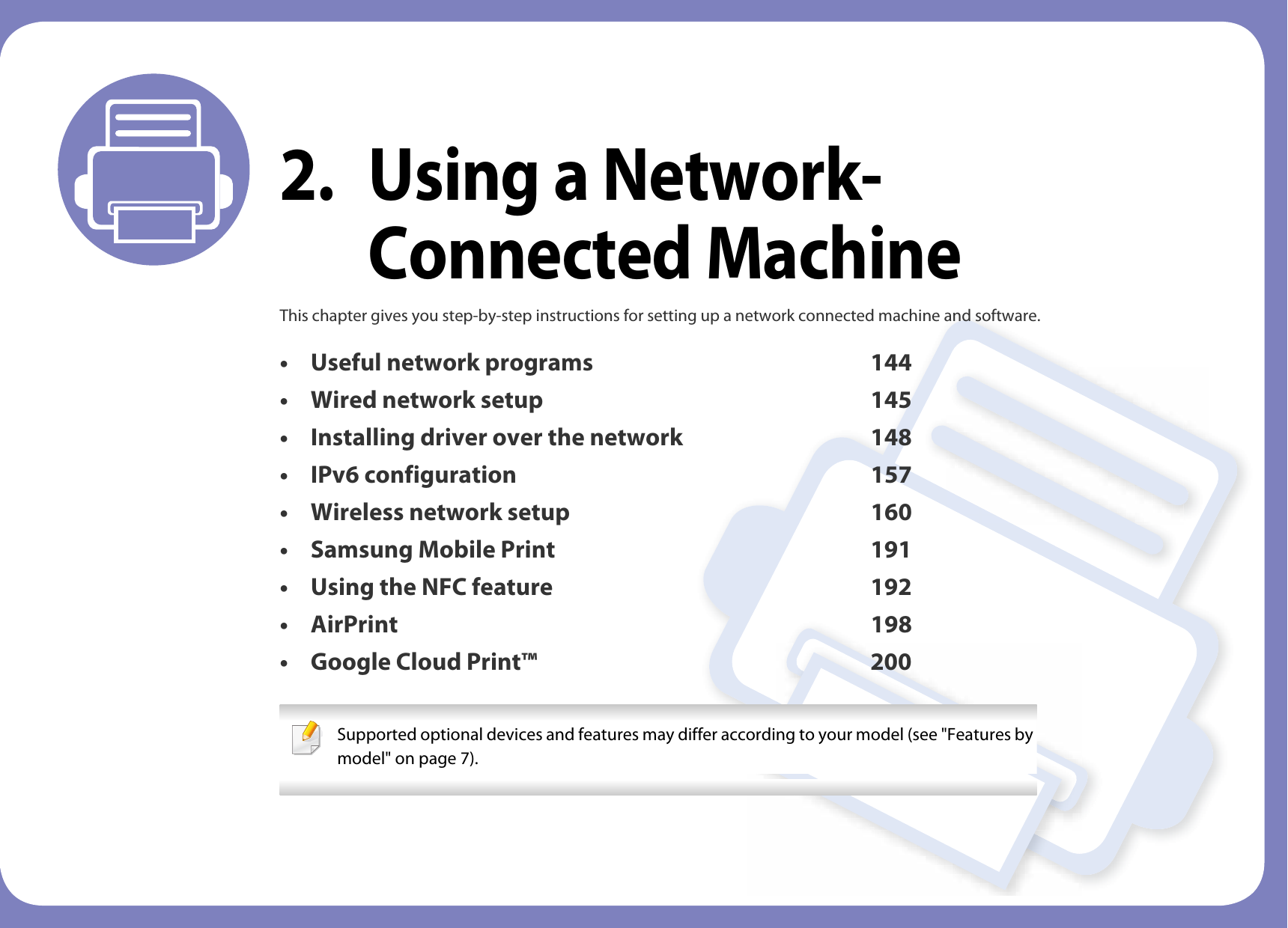 2. Using a Network-Connected MachineThis chapter gives you step-by-step instructions for setting up a network connected machine and software.• Useful network programs 144• Wired network setup 145• Installing driver over the network 148• IPv6 configuration 157• Wireless network setup 160• Samsung Mobile Print 191• Using the NFC feature 192• AirPrint 198• Google Cloud Print™ 200 Supported optional devices and features may differ according to your model (see &quot;Features by model&quot; on page 7). 