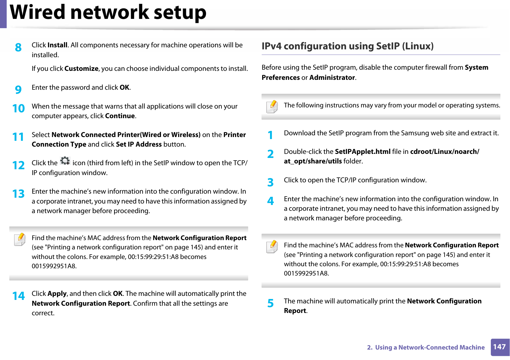 Wired network setup1472.  Using a Network-Connected Machine8  Click Install. All components necessary for machine operations will be installed.If you click Customize, you can choose individual components to install.9  Enter the password and click OK.10  When the message that warns that all applications will close on your computer appears, click Continue.11  Select Network Connected Printer(Wired or Wireless) on the Printer Connection Type and click Set IP Address button.12  Click the   icon (third from left) in the SetIP window to open the TCP/IP configuration window.13  Enter the machine’s new information into the configuration window. In a corporate intranet, you may need to have this information assigned by a network manager before proceeding. Find the machine’s MAC address from the Network Configuration Report (see &quot;Printing a network configuration report&quot; on page 145) and enter it without the colons. For example, 00:15:99:29:51:A8 becomes 0015992951A8. 14  Click Apply, and then click OK. The machine will automatically print the Network Configuration Report. Confirm that all the settings are correct.IPv4 configuration using SetIP (Linux)Before using the SetIP program, disable the computer firewall from System Preferences or Administrator. The following instructions may vary from your model or operating systems. 1Download the SetIP program from the Samsung web site and extract it.2  Double-click the SetIPApplet.html file in cdroot/Linux/noarch/at_opt/share/utils folder.3  Click to open the TCP/IP configuration window. 4  Enter the machine’s new information into the configuration window. In a corporate intranet, you may need to have this information assigned by a network manager before proceeding. Find the machine’s MAC address from the Network Configuration Report (see &quot;Printing a network configuration report&quot; on page 145) and enter it without the colons. For example, 00:15:99:29:51:A8 becomes 0015992951A8. 5  The machine will automatically print the Network Configuration Report. 