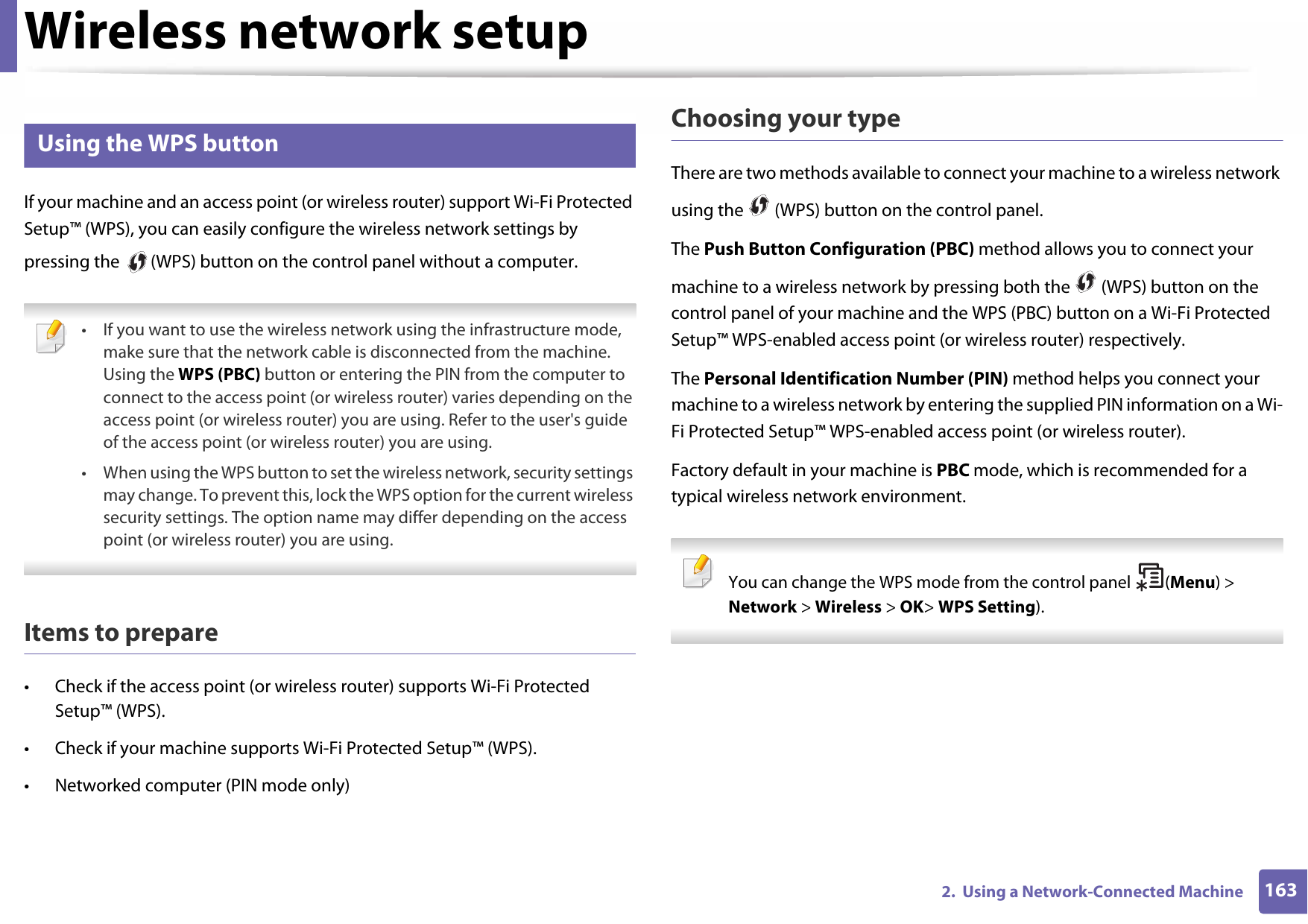 Wireless network setup1632.  Using a Network-Connected Machine14 Using the WPS button If your machine and an access point (or wireless router) support Wi-Fi Protected Setup™ (WPS), you can easily configure the wireless network settings by pressing the   (WPS) button on the control panel without a computer. • If you want to use the wireless network using the infrastructure mode, make sure that the network cable is disconnected from the machine. Using the WPS (PBC) button or entering the PIN from the computer to connect to the access point (or wireless router) varies depending on the access point (or wireless router) you are using. Refer to the user&apos;s guide of the access point (or wireless router) you are using.• When using the WPS button to set the wireless network, security settings may change. To prevent this, lock the WPS option for the current wireless security settings. The option name may differ depending on the access point (or wireless router) you are using. Items to prepare• Check if the access point (or wireless router) supports Wi-Fi Protected Setup™ (WPS).• Check if your machine supports Wi-Fi Protected Setup™ (WPS).• Networked computer (PIN mode only)Choosing your typeThere are two methods available to connect your machine to a wireless network using the   (WPS) button on the control panel.The Push Button Configuration (PBC) method allows you to connect your machine to a wireless network by pressing both the   (WPS) button on the control panel of your machine and the WPS (PBC) button on a Wi-Fi Protected Setup™ WPS-enabled access point (or wireless router) respectively.The Personal Identification Number (PIN) method helps you connect your machine to a wireless network by entering the supplied PIN information on a Wi-Fi Protected Setup™ WPS-enabled access point (or wireless router).Factory default in your machine is PBC mode, which is recommended for a typical wireless network environment. You can change the WPS mode from the control panel  (Menu) &gt; Network &gt; Wireless &gt; OK&gt; WPS Setting). 