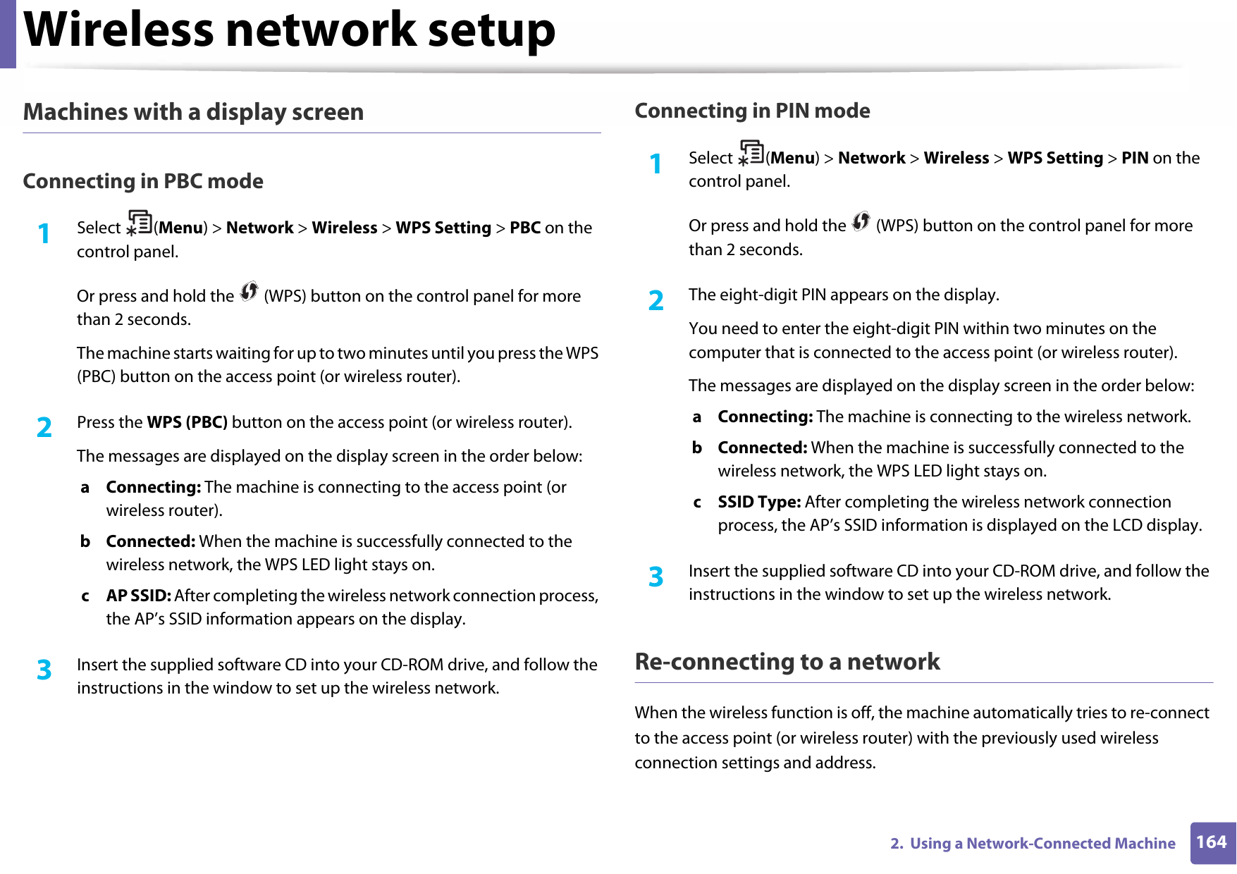 Wireless network setup1642.  Using a Network-Connected MachineMachines with a display screenConnecting in PBC mode1Select (Menu) &gt; Network &gt; Wireless &gt; WPS Setting &gt; PBC on the control panel.Or press and hold the   (WPS) button on the control panel for more than 2 seconds.The machine starts waiting for up to two minutes until you press the WPS (PBC) button on the access point (or wireless router).2  Press the WPS (PBC) button on the access point (or wireless router).The messages are displayed on the display screen in the order below:a Connecting: The machine is connecting to the access point (or wireless router).b Connected: When the machine is successfully connected to the wireless network, the WPS LED light stays on.c AP SSID: After completing the wireless network connection process, the AP’s SSID information appears on the display.3  Insert the supplied software CD into your CD-ROM drive, and follow the instructions in the window to set up the wireless network.Connecting in PIN mode1Select (Menu) &gt; Network &gt; Wireless &gt; WPS Setting &gt; PIN on the control panel.Or press and hold the   (WPS) button on the control panel for more than 2 seconds.2  The eight-digit PIN appears on the display. You need to enter the eight-digit PIN within two minutes on the computer that is connected to the access point (or wireless router).The messages are displayed on the display screen in the order below:a Connecting: The machine is connecting to the wireless network.b Connected: When the machine is successfully connected to the wireless network, the WPS LED light stays on.c SSID Type: After completing the wireless network connection process, the AP’s SSID information is displayed on the LCD display.3  Insert the supplied software CD into your CD-ROM drive, and follow the instructions in the window to set up the wireless network.Re-connecting to a networkWhen the wireless function is off, the machine automatically tries to re-connect to the access point (or wireless router) with the previously used wireless connection settings and address.