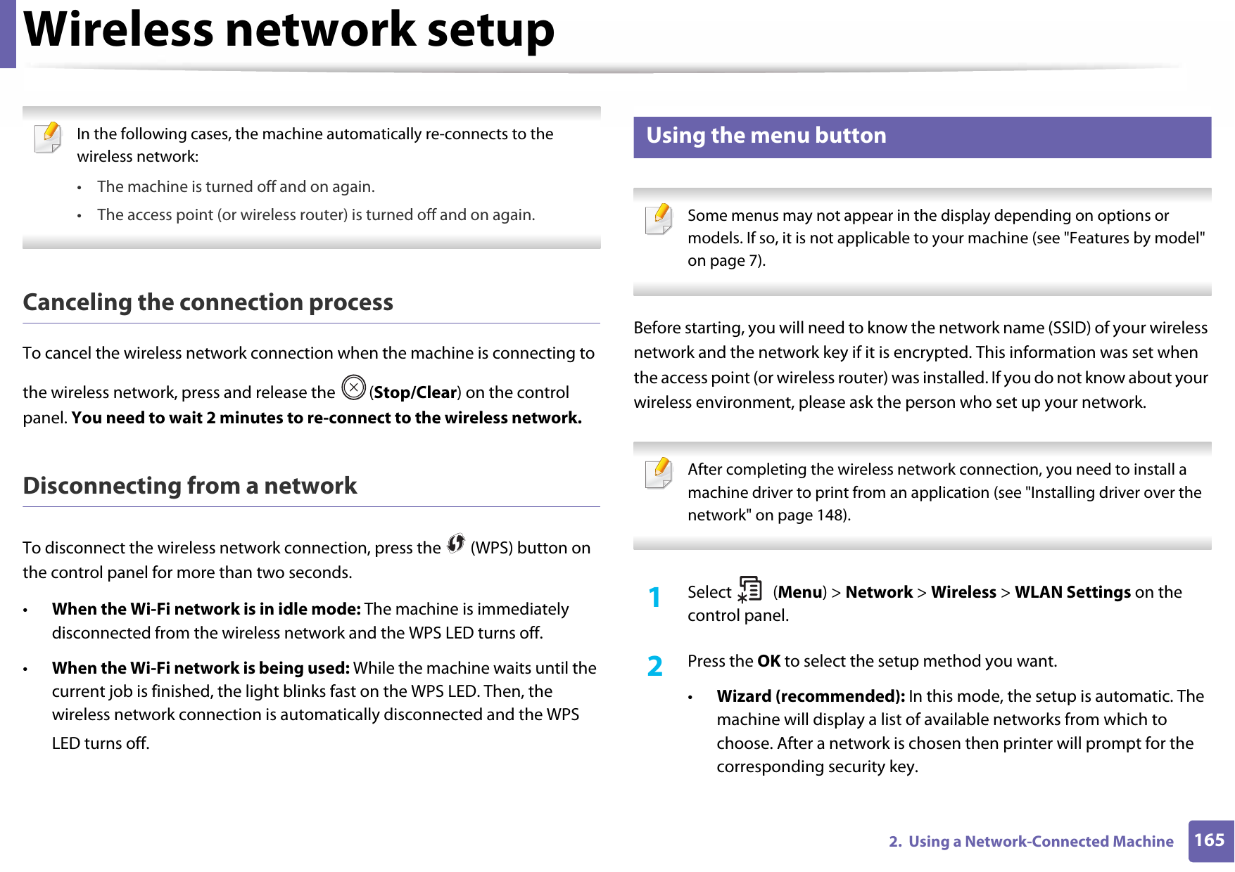 Wireless network setup1652.  Using a Network-Connected Machine In the following cases, the machine automatically re-connects to the wireless network:• The machine is turned off and on again.• The access point (or wireless router) is turned off and on again. Canceling the connection processTo cancel the wireless network connection when the machine is connecting to the wireless network, press and release the  (Stop/Clear) on the control panel. You need to wait 2 minutes to re-connect to the wireless network.Disconnecting from a networkTo disconnect the wireless network connection, press the   (WPS) button on the control panel for more than two seconds.•When the Wi-Fi network is in idle mode: The machine is immediately disconnected from the wireless network and the WPS LED turns off.•When the Wi-Fi network is being used: While the machine waits until the current job is finished, the light blinks fast on the WPS LED. Then, the wireless network connection is automatically disconnected and the WPS LED turns off.15 Using the menu button Some menus may not appear in the display depending on options or models. If so, it is not applicable to your machine (see &quot;Features by model&quot; on page 7). Before starting, you will need to know the network name (SSID) of your wireless network and the network key if it is encrypted. This information was set when the access point (or wireless router) was installed. If you do not know about your wireless environment, please ask the person who set up your network. After completing the wireless network connection, you need to install a machine driver to print from an application (see &quot;Installing driver over the network&quot; on page 148). 1Select (Menu) &gt; Network &gt; Wireless &gt; WLAN Settings on the control panel.2  Press the OK to select the setup method you want.•Wizard (recommended): In this mode, the setup is automatic. The machine will display a list of available networks from which to choose. After a network is chosen then printer will prompt for the corresponding security key.