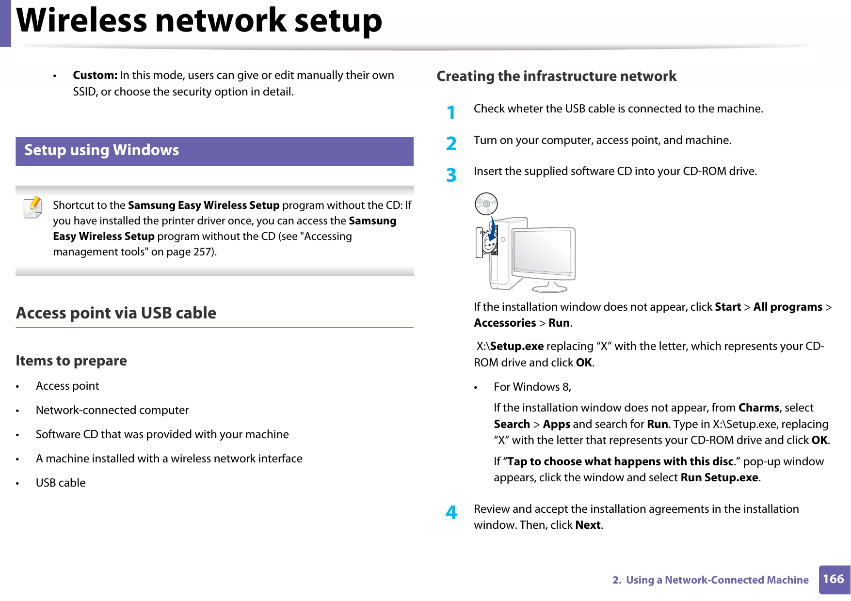 Wireless network setup1662.  Using a Network-Connected Machine•Custom: In this mode, users can give or edit manually their own SSID, or choose the security option in detail. 16 Setup using Windows Shortcut to the Samsung Easy Wireless Setup program without the CD: If you have installed the printer driver once, you can access the Samsung Easy Wireless Setup program without the CD (see &quot;Accessing management tools&quot; on page 257). Access point via USB cableItems to prepare• Access point• Network-connected computer• Software CD that was provided with your machine• A machine installed with a wireless network interface• USB cableCreating the infrastructure network1Check wheter the USB cable is connected to the machine.2  Turn on your computer, access point, and machine.3  Insert the supplied software CD into your CD-ROM drive.If the installation window does not appear, click Start &gt; All programs &gt; Accessories &gt; Run. X:\Setup.exe replacing “X” with the letter, which represents your CD-ROM drive and click OK.• For Windows 8,If the installation window does not appear, from Charms, select Search &gt; Apps and search for Run. Type in X:\Setup.exe, replacing “X” with the letter that represents your CD-ROM drive and click OK.If “Tap to choose what happens with this disc.” pop-up window appears, click the window and select Run Setup.exe.4  Review and accept the installation agreements in the installation window. Then, click Next.