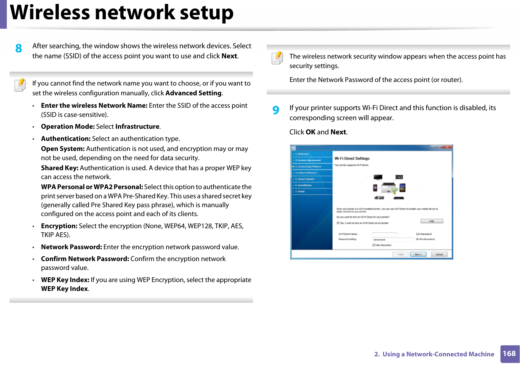 Wireless network setup1682.  Using a Network-Connected Machine8  After searching, the window shows the wireless network devices. Select the name (SSID) of the access point you want to use and click Next. If you cannot find the network name you want to choose, or if you want to set the wireless configuration manually, click Advanced Setting.•Enter the wireless Network Name: Enter the SSID of the access point (SSID is case-sensitive).•Operation Mode: Select Infrastructure.•Authentication: Select an authentication type.Open System: Authentication is not used, and encryption may or may not be used, depending on the need for data security.Shared Key: Authentication is used. A device that has a proper WEP key can access the network.WPA Personal or WPA2 Personal: Select this option to authenticate the print server based on a WPA Pre-Shared Key. This uses a shared secret key (generally called Pre Shared Key pass phrase), which is manually configured on the access point and each of its clients.•Encryption: Select the encryption (None, WEP64, WEP128, TKIP, AES, TKIP AES).•Network Password: Enter the encryption network password value.•Confirm Network Password: Confirm the encryption network password value.•WEP Key Index: If you are using WEP Encryption, select the appropriate WEP Key Index.  The wireless network security window appears when the access point has security settings.Enter the Network Password of the access point (or router). 9  If your printer supports Wi-Fi Direct and this function is disabled, its corresponding screen will appear. Click OK and Next.