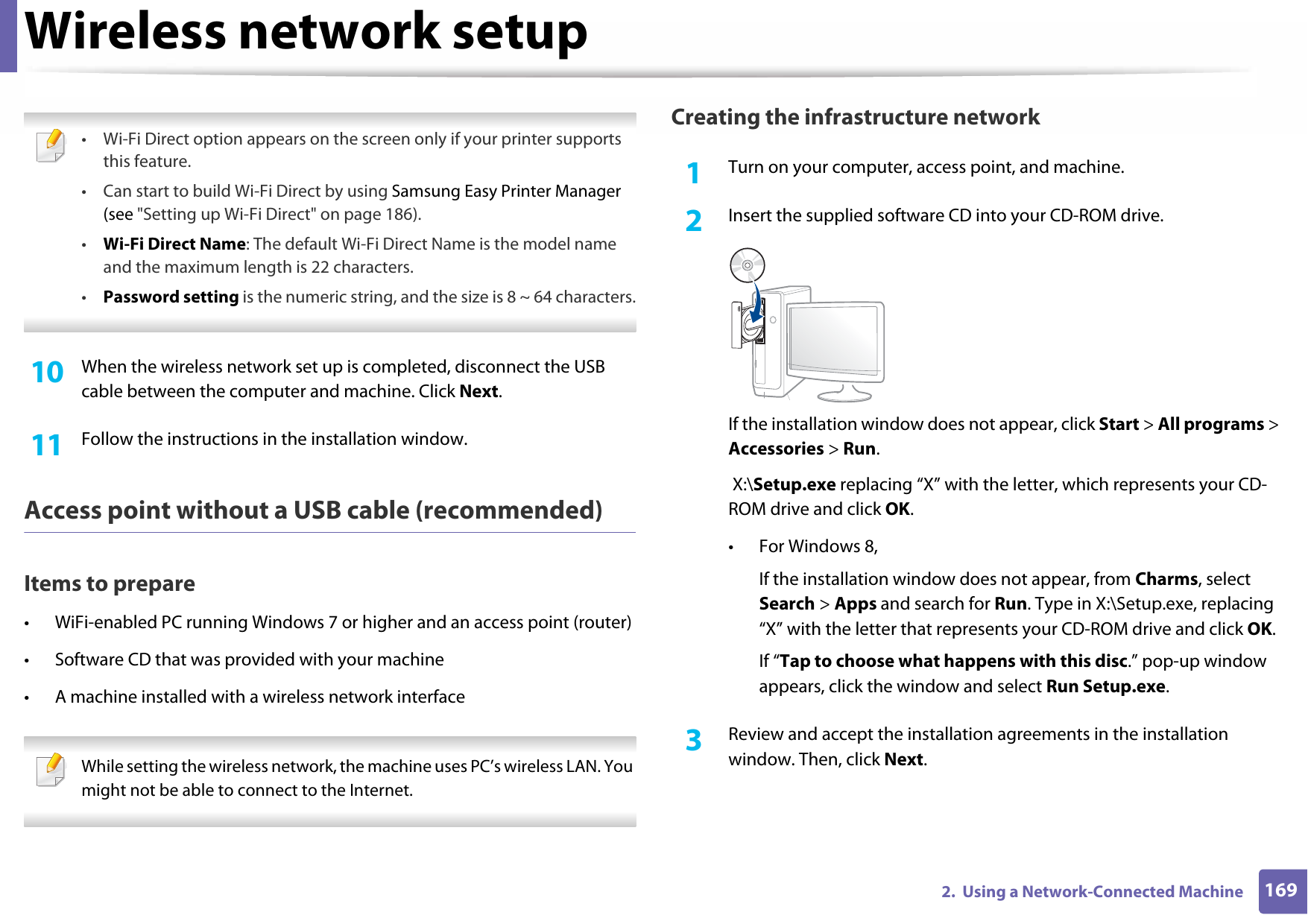 Wireless network setup1692.  Using a Network-Connected Machine • Wi-Fi Direct option appears on the screen only if your printer supports this feature.• Can start to build Wi-Fi Direct by using Samsung Easy Printer Manager (see &quot;Setting up Wi-Fi Direct&quot; on page 186).•Wi-Fi Direct Name: The default Wi-Fi Direct Name is the model name and the maximum length is 22 characters.•Password setting is the numeric string, and the size is 8 ~ 64 characters. 10  When the wireless network set up is completed, disconnect the USB cable between the computer and machine. Click Next.11  Follow the instructions in the installation window.Access point without a USB cable (recommended)Items to prepare• WiFi-enabled PC running Windows 7 or higher and an access point (router)• Software CD that was provided with your machine• A machine installed with a wireless network interface While setting the wireless network, the machine uses PC’s wireless LAN. You might not be able to connect to the Internet. Creating the infrastructure network1Turn on your computer, access point, and machine.2  Insert the supplied software CD into your CD-ROM drive.If the installation window does not appear, click Start &gt; All programs &gt; Accessories &gt; Run. X:\Setup.exe replacing “X” with the letter, which represents your CD-ROM drive and click OK.• For Windows 8,If the installation window does not appear, from Charms, select Search &gt; Apps and search for Run. Type in X:\Setup.exe, replacing “X” with the letter that represents your CD-ROM drive and click OK.If “Tap to choose what happens with this disc.” pop-up window appears, click the window and select Run Setup.exe.3  Review and accept the installation agreements in the installation window. Then, click Next.