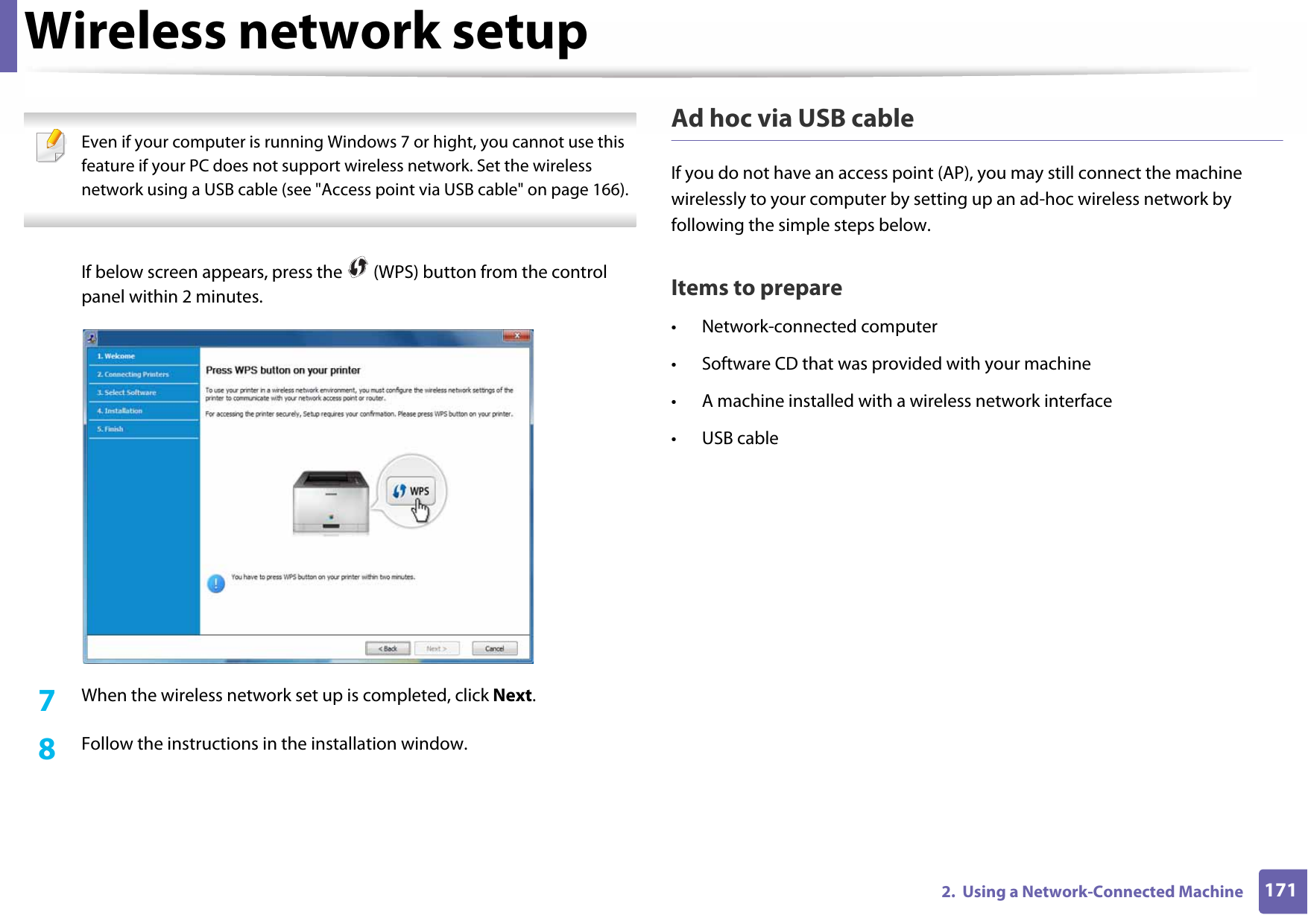 Wireless network setup1712.  Using a Network-Connected Machine Even if your computer is running Windows 7 or hight, you cannot use this feature if your PC does not support wireless network. Set the wireless network using a USB cable (see &quot;Access point via USB cable&quot; on page 166). If below screen appears, press the   (WPS) button from the control panel within 2 minutes.7  When the wireless network set up is completed, click Next. 8  Follow the instructions in the installation window.Ad hoc via USB cableIf you do not have an access point (AP), you may still connect the machine wirelessly to your computer by setting up an ad-hoc wireless network by following the simple steps below.Items to prepare• Network-connected computer• Software CD that was provided with your machine• A machine installed with a wireless network interface• USB cable