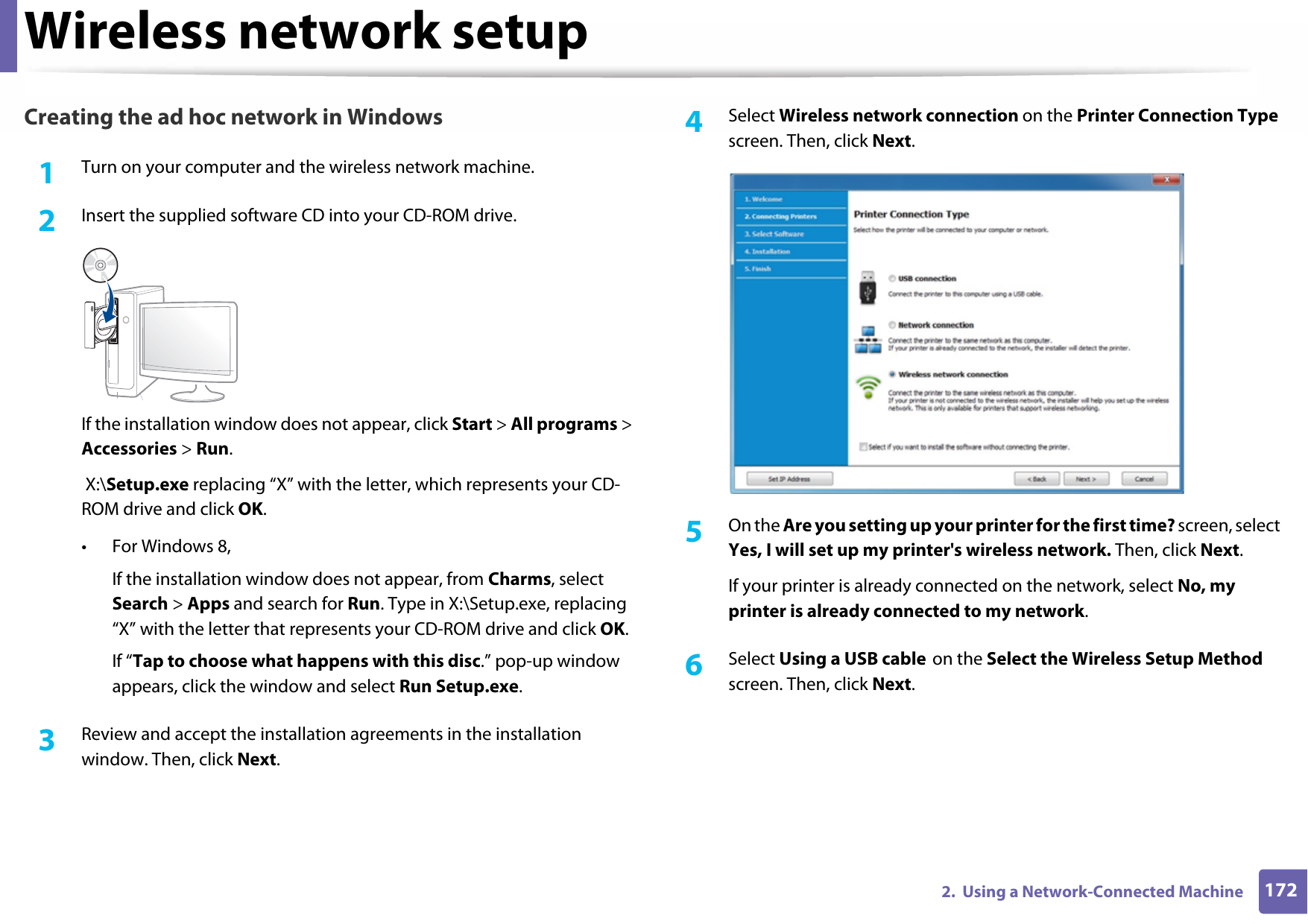 Wireless network setup1722.  Using a Network-Connected MachineCreating the ad hoc network in Windows1Turn on your computer and the wireless network machine.2  Insert the supplied software CD into your CD-ROM drive.If the installation window does not appear, click Start &gt; All programs &gt; Accessories &gt; Run. X:\Setup.exe replacing “X” with the letter, which represents your CD-ROM drive and click OK.• For Windows 8,If the installation window does not appear, from Charms, select Search &gt; Apps and search for Run. Type in X:\Setup.exe, replacing “X” with the letter that represents your CD-ROM drive and click OK.If “Tap to choose what happens with this disc.” pop-up window appears, click the window and select Run Setup.exe.3  Review and accept the installation agreements in the installation window. Then, click Next.4  Select Wireless network connection on the Printer Connection Type screen. Then, click Next.5  On the Are you setting up your printer for the first time? screen, select Yes, I will set up my printer&apos;s wireless network. Then, click Next.If your printer is already connected on the network, select No, my printer is already connected to my network.6  Select Using a USB cable on the Select the Wireless Setup Method screen. Then, click Next.