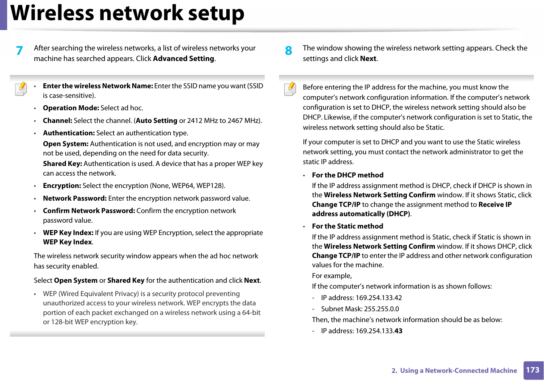 Wireless network setup1732.  Using a Network-Connected Machine7  After searching the wireless networks, a list of wireless networks your machine has searched appears. Click Advanced Setting. •Enter the wireless Network Name: Enter the SSID name you want (SSID is case-sensitive).•Operation Mode: Select ad hoc.•Channel: Select the channel. (Auto Setting or 2412 MHz to 2467 MHz).•Authentication: Select an authentication type.Open System: Authentication is not used, and encryption may or may not be used, depending on the need for data security.Shared Key: Authentication is used. A device that has a proper WEP key can access the network.•Encryption: Select the encryption (None, WEP64, WEP128).•Network Password: Enter the encryption network password value.•Confirm Network Password: Confirm the encryption network password value.•WEP Key Index: If you are using WEP Encryption, select the appropriate WEP Key Index.The wireless network security window appears when the ad hoc network has security enabled.Select Open System or Shared Key for the authentication and click Next.• WEP (Wired Equivalent Privacy) is a security protocol preventing unauthorized access to your wireless network. WEP encrypts the data portion of each packet exchanged on a wireless network using a 64-bit or 128-bit WEP encryption key. 8  The window showing the wireless network setting appears. Check the settings and click Next. Before entering the IP address for the machine, you must know the computer’s network configuration information. If the computer’s network configuration is set to DHCP, the wireless network setting should also be DHCP. Likewise, if the computer’s network configuration is set to Static, the wireless network setting should also be Static.If your computer is set to DHCP and you want to use the Static wireless network setting, you must contact the network administrator to get the static IP address.•For the DHCP methodIf the IP address assignment method is DHCP, check if DHCP is shown in the Wireless Network Setting Confirm window. If it shows Static, click Change TCP/IP to change the assignment method to Receive IP address automatically (DHCP).•For the Static methodIf the IP address assignment method is Static, check if Static is shown in the Wireless Network Setting Confirm window. If it shows DHCP, click Change TCP/IP to enter the IP address and other network configuration values for the machine.For example,If the computer’s network information is as shown follows:- IP address: 169.254.133.42- Subnet Mask: 255.255.0.0Then, the machine’s network information should be as below:- IP address: 169.254.133.43