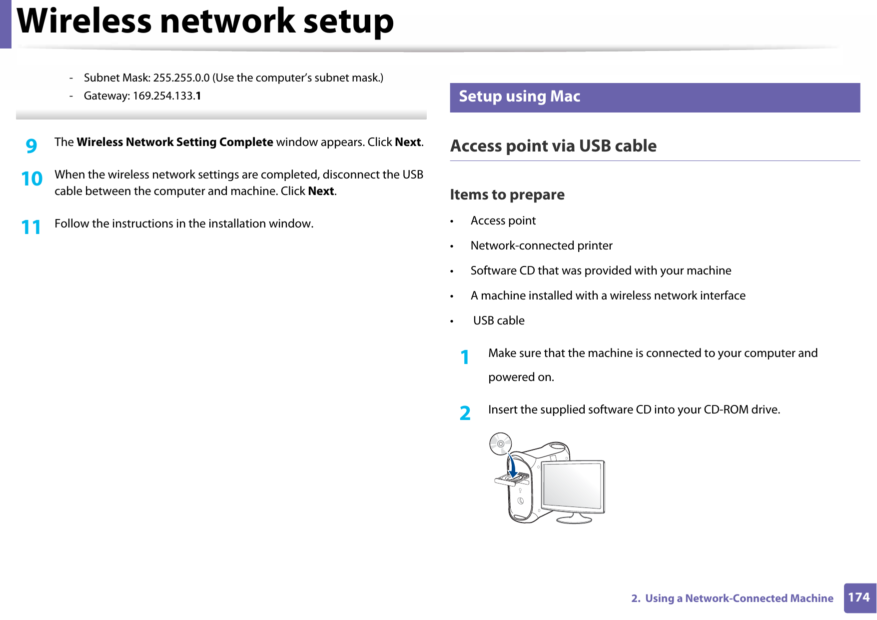 Wireless network setup1742.  Using a Network-Connected Machine- Subnet Mask: 255.255.0.0 (Use the computer’s subnet mask.)- Gateway: 169.254.133.1 9  The Wireless Network Setting Complete window appears. Click Next.10  When the wireless network settings are completed, disconnect the USB cable between the computer and machine. Click Next.11  Follow the instructions in the installation window.17 Setup using MacAccess point via USB cableItems to prepare• Access point• Network-connected printer• Software CD that was provided with your machine• A machine installed with a wireless network interface• USB cable1Make sure that the machine is connected to your computer andpowered on.2  Insert the supplied software CD into your CD-ROM drive.