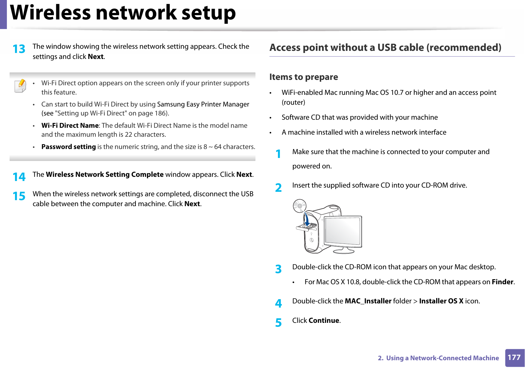 Wireless network setup1772.  Using a Network-Connected Machine13  The window showing the wireless network setting appears. Check the settings and click Next. • Wi-Fi Direct option appears on the screen only if your printer supports this feature.• Can start to build Wi-Fi Direct by using Samsung Easy Printer Manager (see &quot;Setting up Wi-Fi Direct&quot; on page 186).•Wi-Fi Direct Name: The default Wi-Fi Direct Name is the model name and the maximum length is 22 characters.•Password setting is the numeric string, and the size is 8 ~ 64 characters. 14  The Wireless Network Setting Complete window appears. Click Next.15  When the wireless network settings are completed, disconnect the USB cable between the computer and machine. Click Next.Access point without a USB cable (recommended)Items to prepare• WiFi-enabled Mac running Mac OS 10.7 or higher and an access point (router)• Software CD that was provided with your machine• A machine installed with a wireless network interface1Make sure that the machine is connected to your computer andpowered on.2  Insert the supplied software CD into your CD-ROM drive.3  Double-click the CD-ROM icon that appears on your Mac desktop.• For Mac OS X 10.8, double-click the CD-ROM that appears on Finder.4  Double-click the MAC_Installer folder &gt; Installer OS X icon.5  Click Continue.