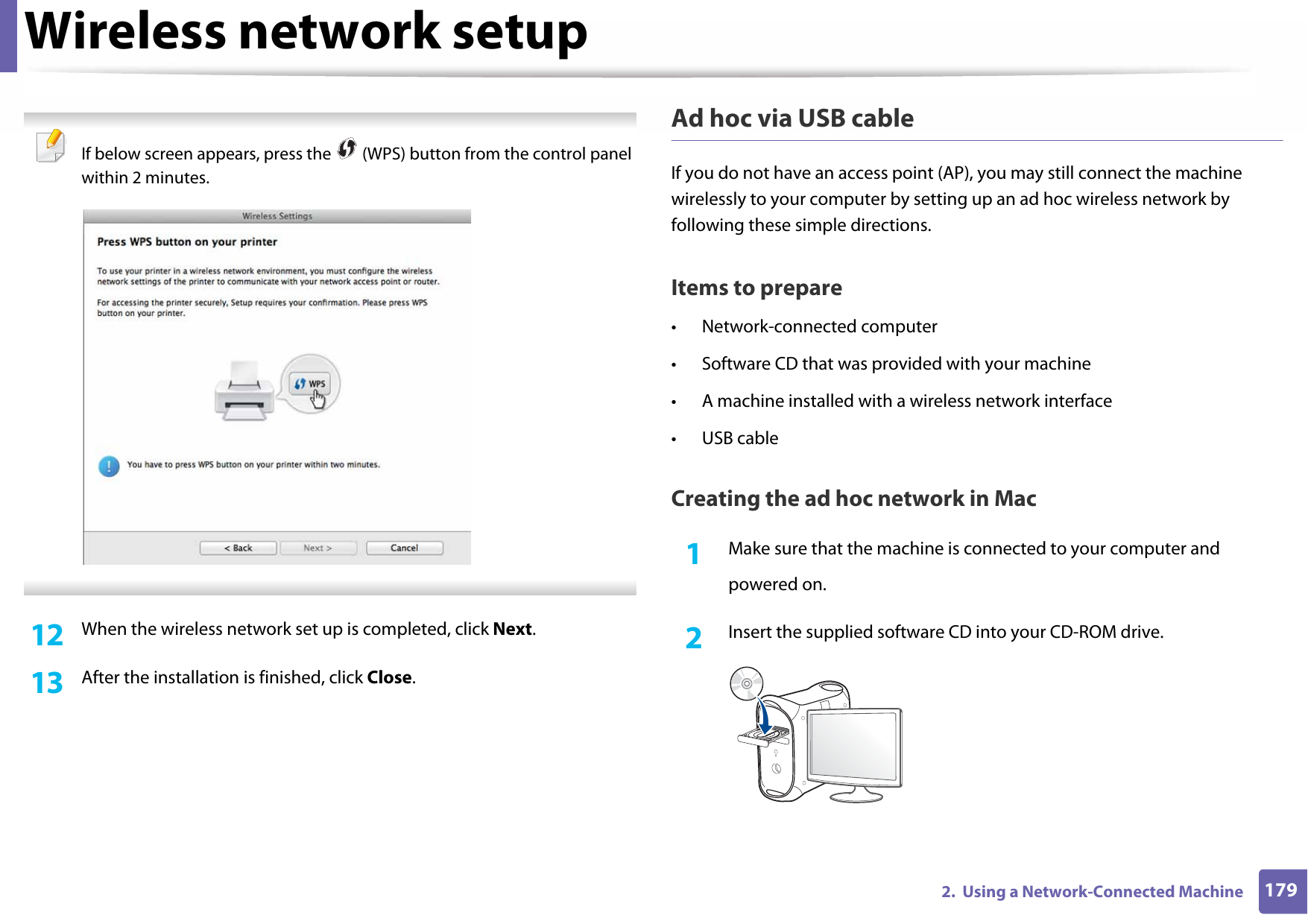 Wireless network setup1792.  Using a Network-Connected Machine If below screen appears, press the   (WPS) button from the control panel within 2 minutes. 12  When the wireless network set up is completed, click Next. 13  After the installation is finished, click Close.Ad hoc via USB cableIf you do not have an access point (AP), you may still connect the machine wirelessly to your computer by setting up an ad hoc wireless network by following these simple directions.Items to prepare• Network-connected computer• Software CD that was provided with your machine• A machine installed with a wireless network interface• USB cableCreating the ad hoc network in Mac1Make sure that the machine is connected to your computer andpowered on.2  Insert the supplied software CD into your CD-ROM drive.