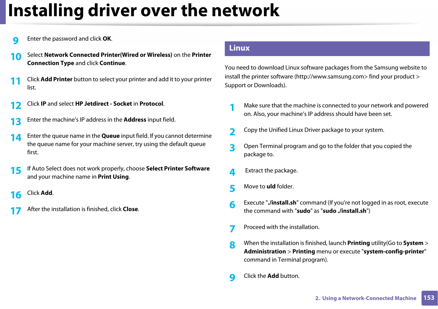 Installing driver over the network1532.  Using a Network-Connected Machine9  Enter the password and click OK.10  Select Network Connected Printer(Wired or Wireless) on the Printer Connection Type and click Continue.11  Click Add Printer button to select your printer and add it to your printer list.12  Click IP and select HP Jetdirect - Socket in Protocol.13  Enter the machine’s IP address in the Address input field.14  Enter the queue name in the Queue input field. If you cannot determine the queue name for your machine server, try using the default queue first.15  If Auto Select does not work properly, choose Select Printer Software and your machine name in Print Using.16  Click Add.17  After the installation is finished, click Close.8 LinuxYou need to download Linux software packages from the Samsung website to install the printer software (http://www.samsung.com&gt; find your product &gt; Support or Downloads).1Make sure that the machine is connected to your network and powered on. Also, your machine’s IP address should have been set. 2  Copy the Unified Linux Driver package to your system.3  Open Terminal program and go to the folder that you copied the package to.4   Extract the package.5  Move to uld folder.6  Execute &quot;./install.sh&quot; command (If you&apos;re not logged in as root, execute the command with &quot;sudo&quot; as &quot;sudo ./install.sh&quot;)7  Proceed with the installation.8  When the installation is finished, launch Printing utility(Go to System &gt; Administration &gt; Printing menu or execute &quot;system-config-printer&quot; command in Terminal program).9  Click the Add button.
