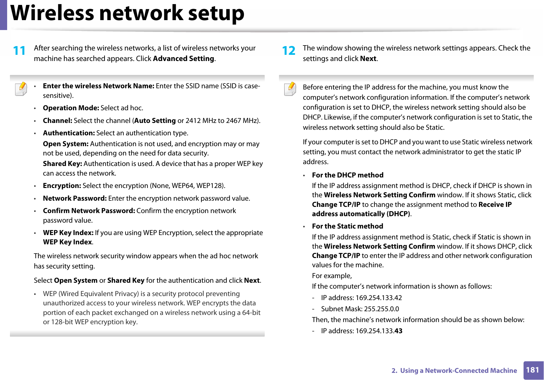 Wireless network setup1812.  Using a Network-Connected Machine11  After searching the wireless networks, a list of wireless networks your machine has searched appears. Click Advanced Setting. •Enter the wireless Network Name: Enter the SSID name (SSID is case-sensitive).•Operation Mode: Select ad hoc.•Channel: Select the channel (Auto Setting or 2412 MHz to 2467 MHz).•Authentication: Select an authentication type.Open System: Authentication is not used, and encryption may or may not be used, depending on the need for data security.Shared Key: Authentication is used. A device that has a proper WEP key can access the network.•Encryption: Select the encryption (None, WEP64, WEP128).•Network Password: Enter the encryption network password value.•Confirm Network Password: Confirm the encryption network password value.•WEP Key Index: If you are using WEP Encryption, select the appropriate WEP Key Index.The wireless network security window appears when the ad hoc network has security setting.Select Open System or Shared Key for the authentication and click Next.• WEP (Wired Equivalent Privacy) is a security protocol preventing unauthorized access to your wireless network. WEP encrypts the data portion of each packet exchanged on a wireless network using a 64-bit or 128-bit WEP encryption key. 12  The window showing the wireless network settings appears. Check the settings and click Next. Before entering the IP address for the machine, you must know the computer’s network configuration information. If the computer’s network configuration is set to DHCP, the wireless network setting should also be DHCP. Likewise, if the computer’s network configuration is set to Static, the wireless network setting should also be Static.If your computer is set to DHCP and you want to use Static wireless network setting, you must contact the network administrator to get the static IP address.•For the DHCP methodIf the IP address assignment method is DHCP, check if DHCP is shown in the Wireless Network Setting Confirm window. If it shows Static, click Change TCP/IP to change the assignment method to Receive IP address automatically (DHCP).•For the Static methodIf the IP address assignment method is Static, check if Static is shown in the Wireless Network Setting Confirm window. If it shows DHCP, click Change TCP/IP to enter the IP address and other network configuration values for the machine.For example,If the computer’s network information is shown as follows:- IP address: 169.254.133.42- Subnet Mask: 255.255.0.0Then, the machine’s network information should be as shown below:- IP address: 169.254.133.43