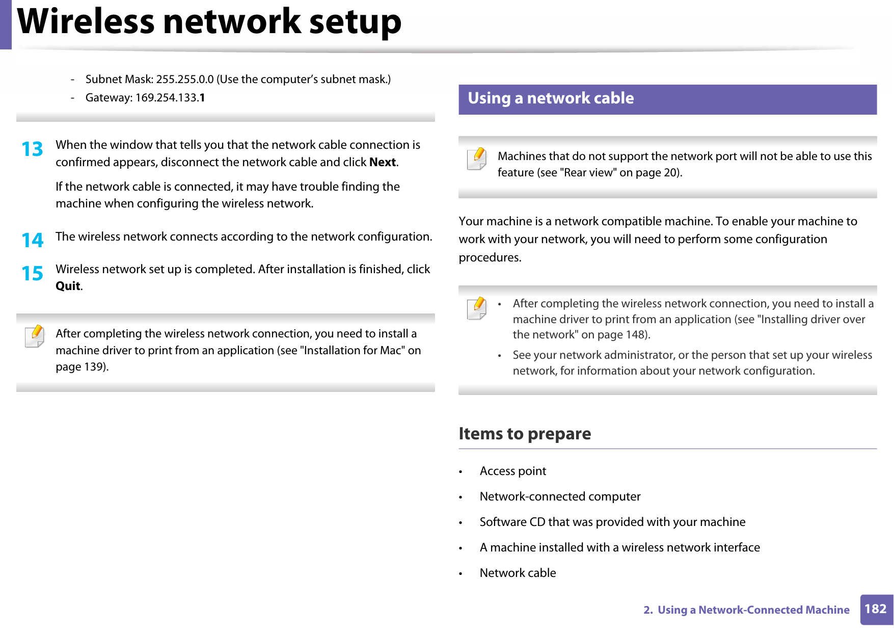 Wireless network setup1822.  Using a Network-Connected Machine- Subnet Mask: 255.255.0.0 (Use the computer’s subnet mask.)- Gateway: 169.254.133.1 13  When the window that tells you that the network cable connection is confirmed appears, disconnect the network cable and click Next.If the network cable is connected, it may have trouble finding the machine when configuring the wireless network.14  The wireless network connects according to the network configuration.15  Wireless network set up is completed. After installation is finished, click Quit. After completing the wireless network connection, you need to install a machine driver to print from an application (see &quot;Installation for Mac&quot; on page 139). 18 Using a network cable Machines that do not support the network port will not be able to use this feature (see &quot;Rear view&quot; on page 20). Your machine is a network compatible machine. To enable your machine to work with your network, you will need to perform some configuration procedures. • After completing the wireless network connection, you need to install a machine driver to print from an application (see &quot;Installing driver over the network&quot; on page 148).• See your network administrator, or the person that set up your wireless network, for information about your network configuration. Items to prepare• Access point• Network-connected computer• Software CD that was provided with your machine• A machine installed with a wireless network interface• Network cable