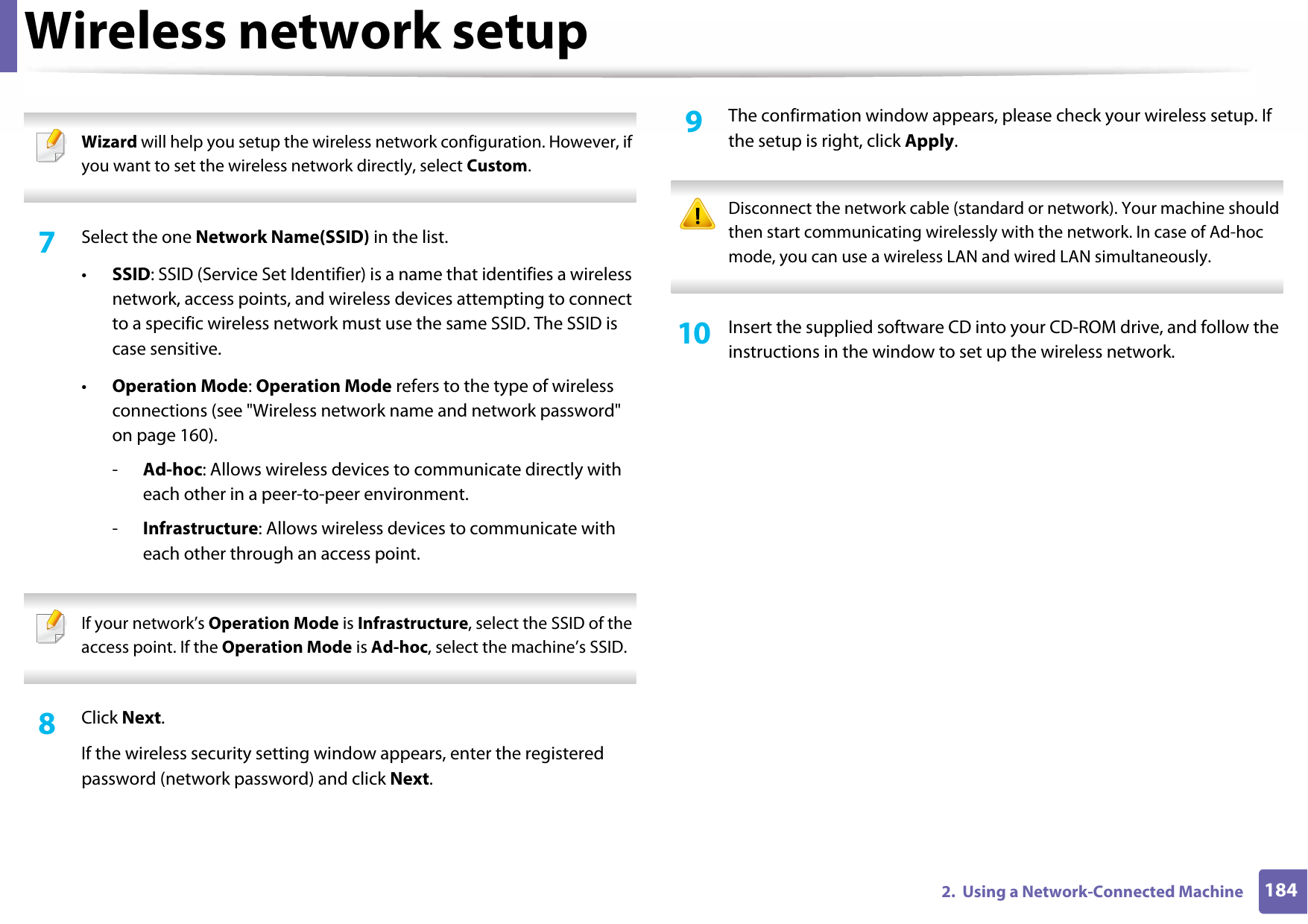 Wireless network setup1842.  Using a Network-Connected Machine Wizard will help you setup the wireless network configuration. However, if you want to set the wireless network directly, select Custom. 7  Select the one Network Name(SSID) in the list.•SSID: SSID (Service Set Identifier) is a name that identifies a wireless network, access points, and wireless devices attempting to connect to a specific wireless network must use the same SSID. The SSID is case sensitive.•Operation Mode: Operation Mode refers to the type of wireless connections (see &quot;Wireless network name and network password&quot; on page 160).-Ad-hoc: Allows wireless devices to communicate directly with each other in a peer-to-peer environment.-Infrastructure: Allows wireless devices to communicate with each other through an access point. If your network’s Operation Mode is Infrastructure, select the SSID of the access point. If the Operation Mode is Ad-hoc, select the machine’s SSID.  8  Click Next.If the wireless security setting window appears, enter the registered password (network password) and click Next.9  The confirmation window appears, please check your wireless setup. If the setup is right, click Apply. Disconnect the network cable (standard or network). Your machine should then start communicating wirelessly with the network. In case of Ad-hoc mode, you can use a wireless LAN and wired LAN simultaneously. 10  Insert the supplied software CD into your CD-ROM drive, and follow the instructions in the window to set up the wireless network.