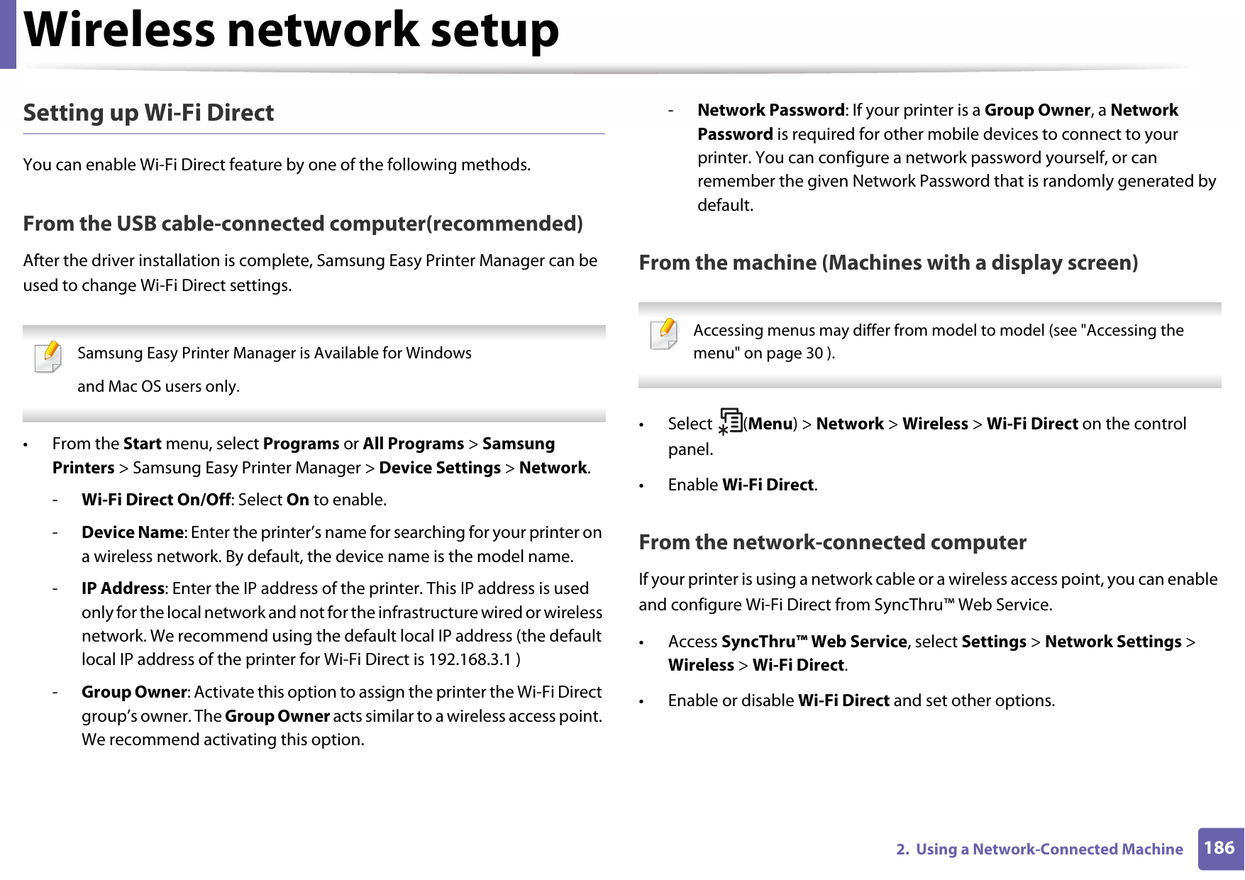Wireless network setup1862.  Using a Network-Connected MachineSetting up Wi-Fi DirectYou can enable Wi-Fi Direct feature by one of the following methods.From the USB cable-connected computer(recommended)After the driver installation is complete, Samsung Easy Printer Manager can be used to change Wi-Fi Direct settings. Samsung Easy Printer Manager is Available for Windowsand Mac OS users only. • From the Start menu, select Programs or All Programs &gt; Samsung Printers &gt; Samsung Easy Printer Manager &gt; Device Settings &gt; Network.-Wi-Fi Direct On/Off: Select On to enable.-Device Name: Enter the printer’s name for searching for your printer on a wireless network. By default, the device name is the model name.-IP Address: Enter the IP address of the printer. This IP address is used only for the local network and not for the infrastructure wired or wireless network. We recommend using the default local IP address (the default local IP address of the printer for Wi-Fi Direct is 192.168.3.1 )-Group Owner: Activate this option to assign the printer the Wi-Fi Direct group’s owner. The Group Owner acts similar to a wireless access point. We recommend activating this option.-Network Password: If your printer is a Group Owner, a Network Password is required for other mobile devices to connect to your printer. You can configure a network password yourself, or can remember the given Network Password that is randomly generated by default.From the machine (Machines with a display screen) Accessing menus may differ from model to model (see &quot;Accessing the menu&quot; on page 30 ). • Select (Menu) &gt; Network &gt; Wireless &gt; Wi-Fi Direct on the control panel.•Enable Wi-Fi Direct.From the network-connected computerIf your printer is using a network cable or a wireless access point, you can enable and configure Wi-Fi Direct from SyncThru™ Web Service.• Access SyncThru™ Web Service, select Settings &gt; Network Settings &gt; Wireless &gt; Wi-Fi Direct.• Enable or disable Wi-Fi Direct and set other options.