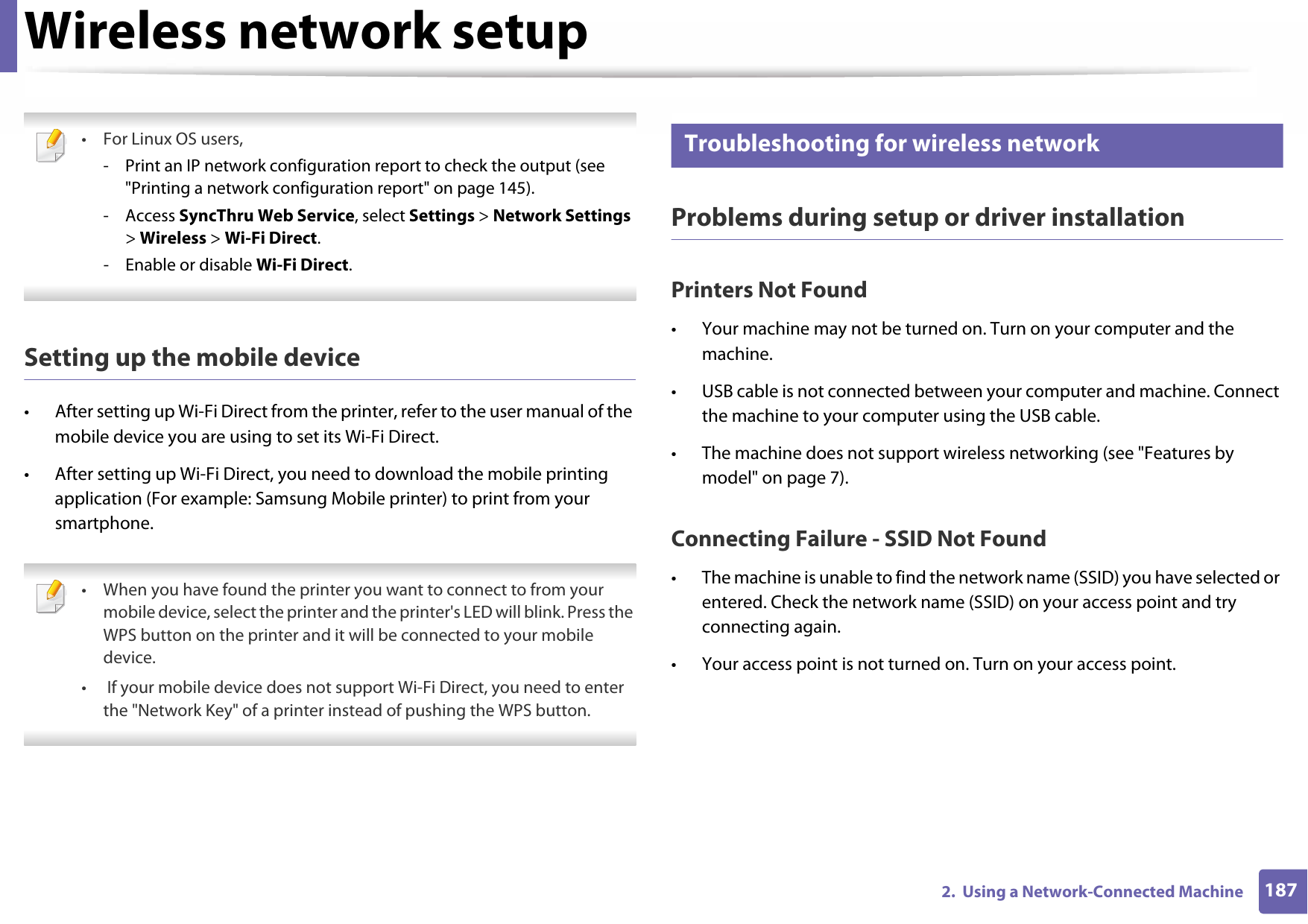 Wireless network setup1872.  Using a Network-Connected Machine •For Linux OS users,- Print an IP network configuration report to check the output (see &quot;Printing a network configuration report&quot; on page 145).- Access SyncThru Web Service, select Settings &gt; Network Settings &gt; Wireless &gt; Wi-Fi Direct.- Enable or disable Wi-Fi Direct. Setting up the mobile device• After setting up Wi-Fi Direct from the printer, refer to the user manual of the mobile device you are using to set its Wi-Fi Direct.• After setting up Wi-Fi Direct, you need to download the mobile printing application (For example: Samsung Mobile printer) to print from your smartphone. • When you have found the printer you want to connect to from your mobile device, select the printer and the printer&apos;s LED will blink. Press the WPS button on the printer and it will be connected to your mobile device.•  If your mobile device does not support Wi-Fi Direct, you need to enter the &quot;Network Key&quot; of a printer instead of pushing the WPS button. 21 Troubleshooting for wireless networkProblems during setup or driver installationPrinters Not Found• Your machine may not be turned on. Turn on your computer and the machine.• USB cable is not connected between your computer and machine. Connect the machine to your computer using the USB cable.• The machine does not support wireless networking (see &quot;Features by model&quot; on page 7).Connecting Failure - SSID Not Found• The machine is unable to find the network name (SSID) you have selected or entered. Check the network name (SSID) on your access point and try connecting again. • Your access point is not turned on. Turn on your access point.