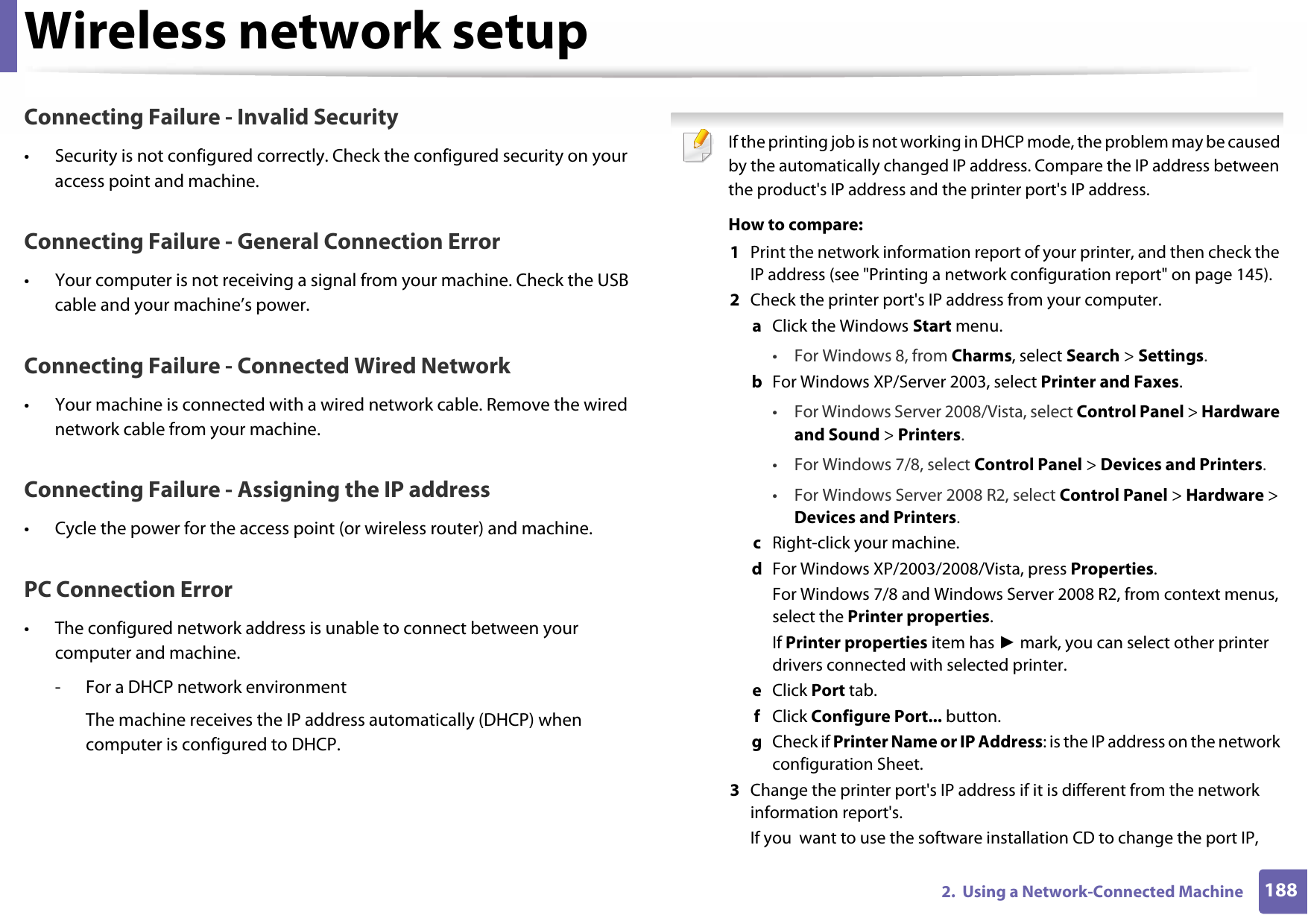 Wireless network setup1882.  Using a Network-Connected MachineConnecting Failure - Invalid Security• Security is not configured correctly. Check the configured security on your access point and machine.Connecting Failure - General Connection Error• Your computer is not receiving a signal from your machine. Check the USB cable and your machine’s power.Connecting Failure - Connected Wired Network• Your machine is connected with a wired network cable. Remove the wired network cable from your machine.Connecting Failure - Assigning the IP address• Cycle the power for the access point (or wireless router) and machine.PC Connection Error• The configured network address is unable to connect between your computer and machine.- For a DHCP network environmentThe machine receives the IP address automatically (DHCP) when computer is configured to DHCP. If the printing job is not working in DHCP mode, the problem may be caused by the automatically changed IP address. Compare the IP address between the product&apos;s IP address and the printer port&apos;s IP address.How to compare:1  Print the network information report of your printer, and then check the IP address (see &quot;Printing a network configuration report&quot; on page 145).2  Check the printer port&apos;s IP address from your computer.a  Click the Windows Start menu. • For Windows 8, from Charms, select Search &gt; Settings.b  For Windows XP/Server 2003, select Printer and Faxes. • For Windows Server 2008/Vista, select Control Panel &gt; Hardware and Sound &gt; Printers. • For Windows 7/8, select Control Panel &gt; Devices and Printers. • For Windows Server 2008 R2, select Control Panel &gt; Hardware &gt; Devices and Printers. c  Right-click your machine.d  For Windows XP/2003/2008/Vista, press Properties.For Windows 7/8 and Windows Server 2008 R2, from context menus, select the Printer properties.If Printer properties item has ► mark, you can select other printer drivers connected with selected printer.e  Click Port tab.f  Click Configure Port... button.g  Check if Printer Name or IP Address: is the IP address on the network configuration Sheet.3  Change the printer port&apos;s IP address if it is different from the network information report&apos;s.If you  want to use the software installation CD to change the port IP, 