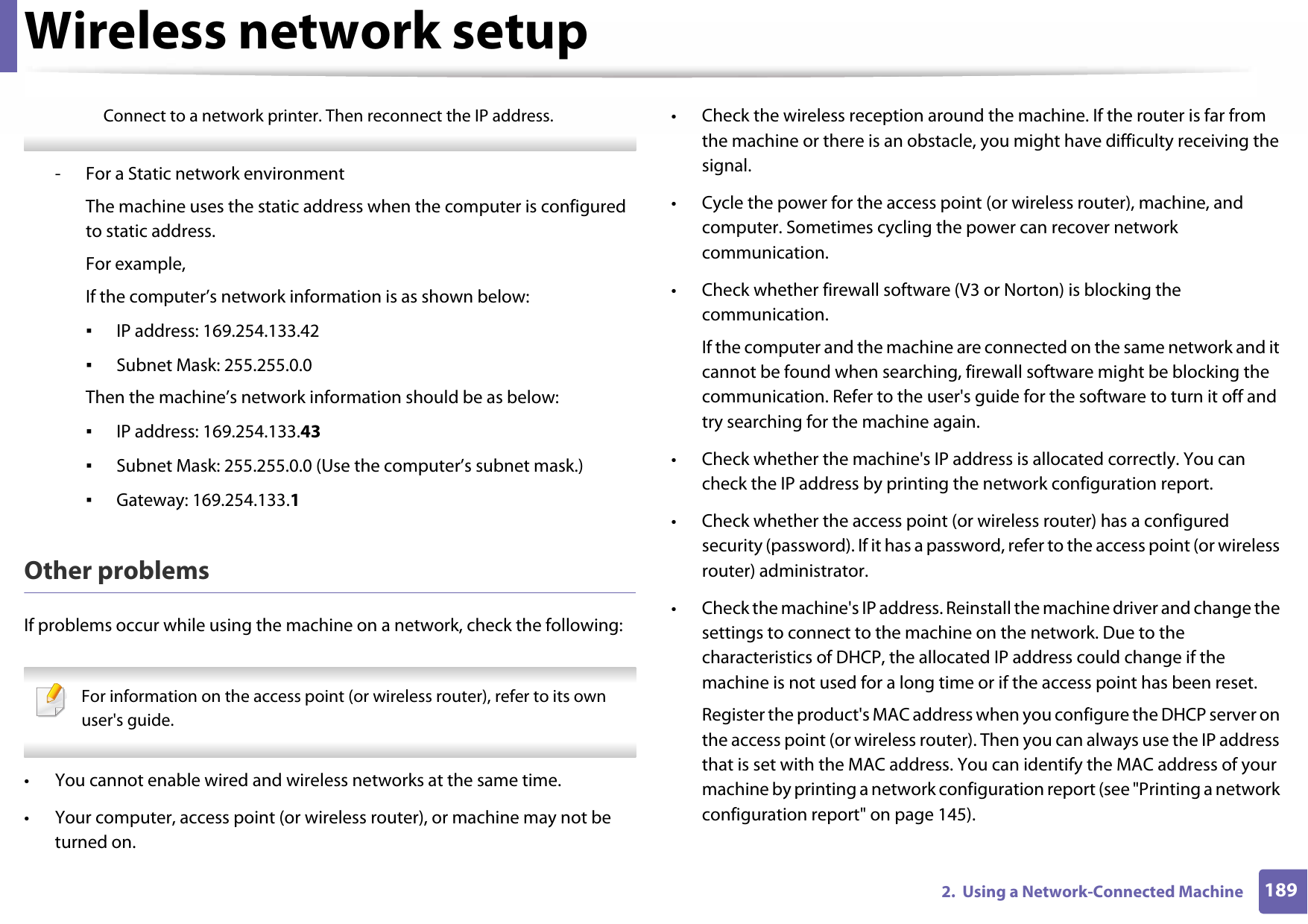 Wireless network setup1892.  Using a Network-Connected MachineConnect to a network printer. Then reconnect the IP address. - For a Static network environmentThe machine uses the static address when the computer is configured to static address.For example,If the computer’s network information is as shown below:▪IP address: 169.254.133.42▪Subnet Mask: 255.255.0.0Then the machine’s network information should be as below:▪IP address: 169.254.133.43▪Subnet Mask: 255.255.0.0 (Use the computer’s subnet mask.)▪Gateway: 169.254.133.1Other problemsIf problems occur while using the machine on a network, check the following:  For information on the access point (or wireless router), refer to its own user&apos;s guide.  • You cannot enable wired and wireless networks at the same time.• Your computer, access point (or wireless router), or machine may not be turned on.• Check the wireless reception around the machine. If the router is far from the machine or there is an obstacle, you might have difficulty receiving the signal. • Cycle the power for the access point (or wireless router), machine, and computer. Sometimes cycling the power can recover network communication.• Check whether firewall software (V3 or Norton) is blocking the communication. If the computer and the machine are connected on the same network and it cannot be found when searching, firewall software might be blocking the communication. Refer to the user&apos;s guide for the software to turn it off and try searching for the machine again.• Check whether the machine&apos;s IP address is allocated correctly. You can check the IP address by printing the network configuration report.• Check whether the access point (or wireless router) has a configured security (password). If it has a password, refer to the access point (or wireless router) administrator.• Check the machine&apos;s IP address. Reinstall the machine driver and change the settings to connect to the machine on the network. Due to the characteristics of DHCP, the allocated IP address could change if the machine is not used for a long time or if the access point has been reset.Register the product&apos;s MAC address when you configure the DHCP server on the access point (or wireless router). Then you can always use the IP address that is set with the MAC address. You can identify the MAC address of your machine by printing a network configuration report (see &quot;Printing a network configuration report&quot; on page 145).