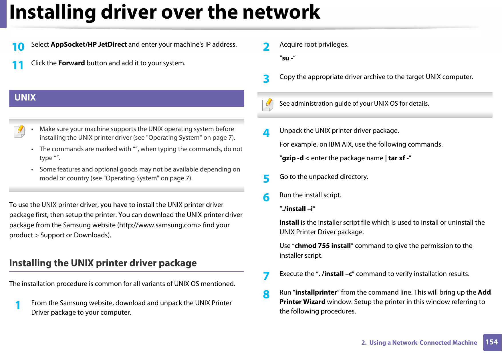 Installing driver over the network1542.  Using a Network-Connected Machine10  Select AppSocket/HP JetDirect and enter your machine&apos;s IP address.11  Click the Forward button and add it to your system.9 UNIX • Make sure your machine supports the UNIX operating system before installing the UNIX printer driver (see &quot;Operating System&quot; on page 7).• The commands are marked with “”, when typing the commands, do not type “”.• Some features and optional goods may not be available depending on model or country (see &quot;Operating System&quot; on page 7). To use the UNIX printer driver, you have to install the UNIX printer driver package first, then setup the printer. You can download the UNIX printer driver package from the Samsung website (http://www.samsung.com&gt; find your product &gt; Support or Downloads).Installing the UNIX printer driver packageThe installation procedure is common for all variants of UNIX OS mentioned.1From the Samsung website, download and unpack the UNIX Printer Driver package to your computer. 2  Acquire root privileges.“su -”3  Copy the appropriate driver archive to the target UNIX computer. See administration guide of your UNIX OS for details. 4  Unpack the UNIX printer driver package.For example, on IBM AIX, use the following commands.“gzip -d &lt; enter the package name | tar xf -”5  Go to the unpacked directory.6  Run the install script.“./install –i”install is the installer script file which is used to install or uninstall the UNIX Printer Driver package.Use “chmod 755 install” command to give the permission to the installer script.7  Execute the “. /install –c” command to verify installation results.8  Run “installprinter” from the command line. This will bring up the Add Printer Wizard window. Setup the printer in this window referring to the following procedures.