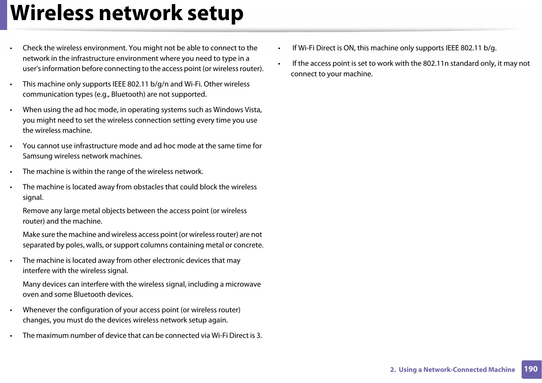 Wireless network setup1902.  Using a Network-Connected Machine• Check the wireless environment. You might not be able to connect to the network in the infrastructure environment where you need to type in a user&apos;s information before connecting to the access point (or wireless router).• This machine only supports IEEE 802.11 b/g/n and Wi-Fi. Other wireless communication types (e.g., Bluetooth) are not supported.• When using the ad hoc mode, in operating systems such as Windows Vista, you might need to set the wireless connection setting every time you use the wireless machine. • You cannot use infrastructure mode and ad hoc mode at the same time for Samsung wireless network machines.• The machine is within the range of the wireless network.• The machine is located away from obstacles that could block the wireless signal.Remove any large metal objects between the access point (or wireless router) and the machine.Make sure the machine and wireless access point (or wireless router) are not separated by poles, walls, or support columns containing metal or concrete.• The machine is located away from other electronic devices that may interfere with the wireless signal.Many devices can interfere with the wireless signal, including a microwave oven and some Bluetooth devices.• Whenever the configuration of your access point (or wireless router) changes, you must do the devices wireless network setup again.• The maximum number of device that can be connected via Wi-Fi Direct is 3. •  If Wi-Fi Direct is ON, this machine only supports IEEE 802.11 b/g.•  If the access point is set to work with the 802.11n standard only, it may not connect to your machine.