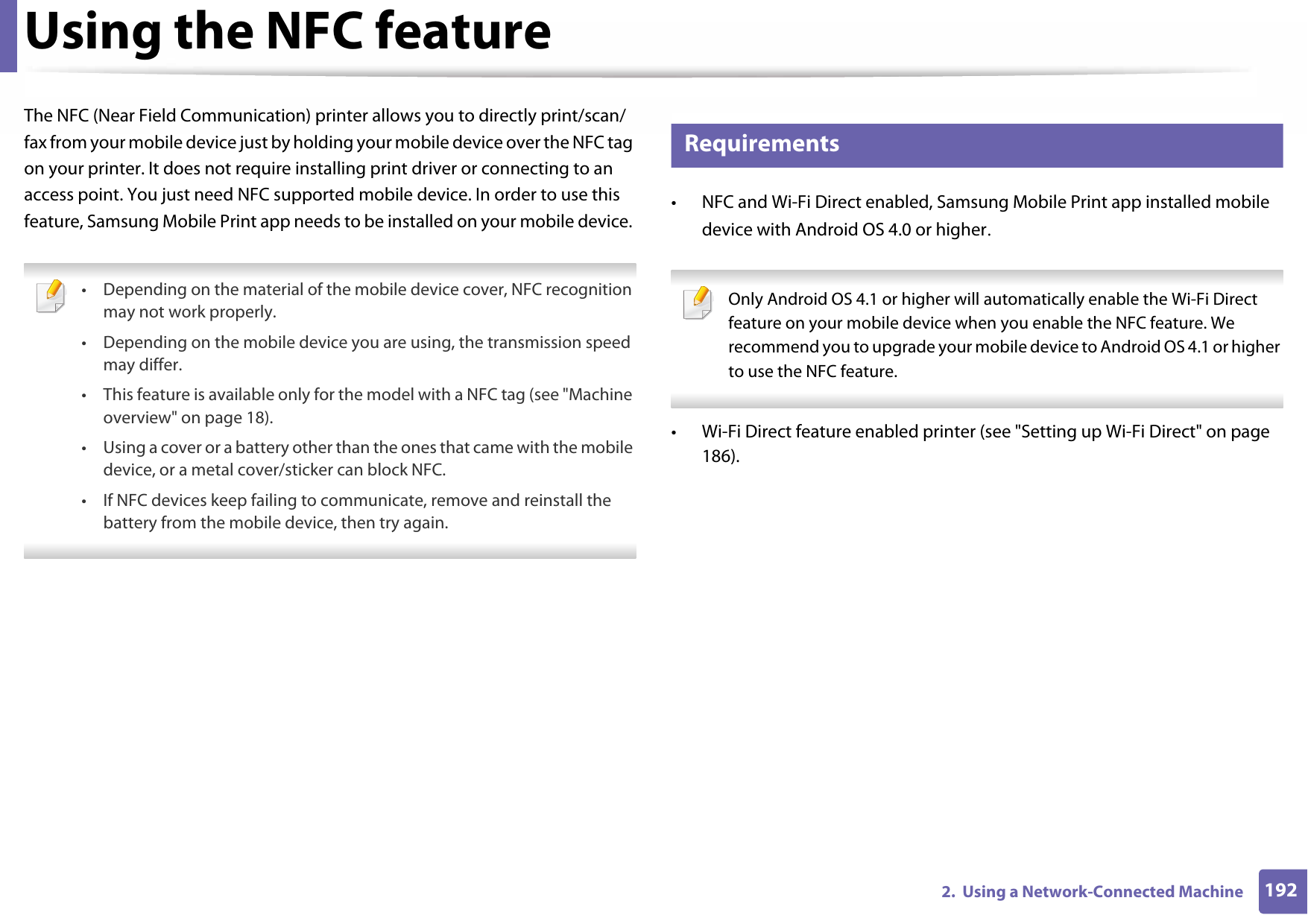 1922.  Using a Network-Connected MachineUsing the NFC featureThe NFC (Near Field Communication) printer allows you to directly print/scan/fax from your mobile device just by holding your mobile device over the NFC tag on your printer. It does not require installing print driver or connecting to an access point. You just need NFC supported mobile device. In order to use this feature, Samsung Mobile Print app needs to be installed on your mobile device.  • Depending on the material of the mobile device cover, NFC recognition may not work properly.• Depending on the mobile device you are using, the transmission speed may differ.• This feature is available only for the model with a NFC tag (see &quot;Machine overview&quot; on page 18). • Using a cover or a battery other than the ones that came with the mobile device, or a metal cover/sticker can block NFC.• If NFC devices keep failing to communicate, remove and reinstall the battery from the mobile device, then try again. 25 Requirements• NFC and Wi-Fi Direct enabled, Samsung Mobile Print app installed mobile device with Android OS 4.0 or higher.  Only Android OS 4.1 or higher will automatically enable the Wi-Fi Direct feature on your mobile device when you enable the NFC feature. We recommend you to upgrade your mobile device to Android OS 4.1 or higher to use the NFC feature. • Wi-Fi Direct feature enabled printer (see &quot;Setting up Wi-Fi Direct&quot; on page 186).