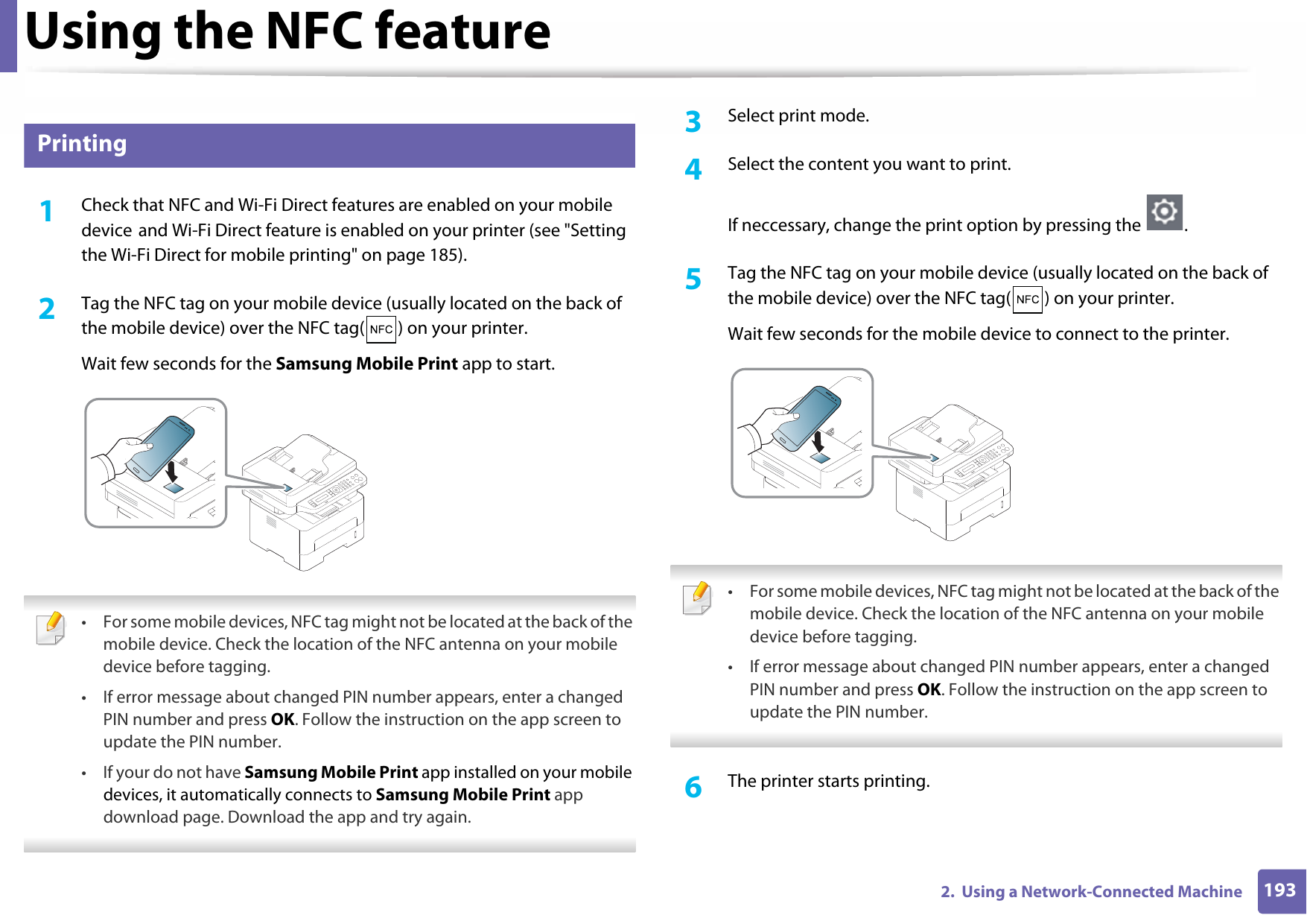 Using the NFC feature1932.  Using a Network-Connected Machine26 Printing1Check that NFC and Wi-Fi Direct features are enabled on your mobile device and Wi-Fi Direct feature is enabled on your printer (see &quot;Setting the Wi-Fi Direct for mobile printing&quot; on page 185). 2  Tag the NFC tag on your mobile device (usually located on the back of the mobile device) over the NFC tag( ) on your printer.Wait few seconds for the Samsung Mobile Print app to start. • For some mobile devices, NFC tag might not be located at the back of the mobile device. Check the location of the NFC antenna on your mobile device before tagging.• If error message about changed PIN number appears, enter a changed PIN number and press OK. Follow the instruction on the app screen to update the PIN number. • If your do not have Samsung Mobile Print app installed on your mobile devices, it automatically connects to Samsung Mobile Print app download page. Download the app and try again. 3  Select print mode.4  Select the content you want to print.If neccessary, change the print option by pressing the  .5  Tag the NFC tag on your mobile device (usually located on the back of the mobile device) over the NFC tag( ) on your printer.Wait few seconds for the mobile device to connect to the printer. • For some mobile devices, NFC tag might not be located at the back of the mobile device. Check the location of the NFC antenna on your mobile device before tagging.• If error message about changed PIN number appears, enter a changed PIN number and press OK. Follow the instruction on the app screen to update the PIN number.  6  The printer starts printing.