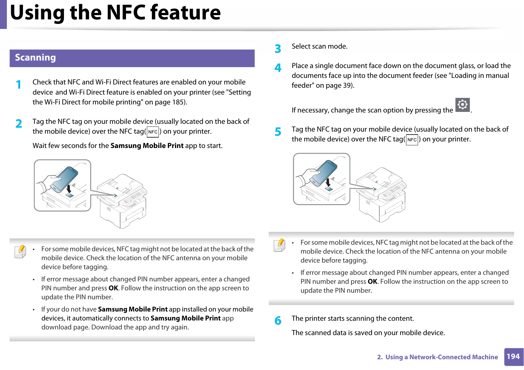 Using the NFC feature1942.  Using a Network-Connected Machine27 Scanning1Check that NFC and Wi-Fi Direct features are enabled on your mobile device and Wi-Fi Direct feature is enabled on your printer (see &quot;Setting the Wi-Fi Direct for mobile printing&quot; on page 185). 2  Tag the NFC tag on your mobile device (usually located on the back of the mobile device) over the NFC tag( ) on your printer.Wait few seconds for the Samsung Mobile Print app to start. • For some mobile devices, NFC tag might not be located at the back of the mobile device. Check the location of the NFC antenna on your mobile device before tagging.• If error message about changed PIN number appears, enter a changed PIN number and press OK. Follow the instruction on the app screen to update the PIN number. • If your do not have Samsung Mobile Print app installed on your mobile devices, it automatically connects to Samsung Mobile Print app download page. Download the app and try again. 3  Select scan mode.4  Place a single document face down on the document glass, or load the documents face up into the document feeder (see &quot;Loading in manual feeder&quot; on page 39).If necessary, change the scan option by pressing the  .5  Tag the NFC tag on your mobile device (usually located on the back of the mobile device) over the NFC tag( ) on your printer. • For some mobile devices, NFC tag might not be located at the back of the mobile device. Check the location of the NFC antenna on your mobile device before tagging.• If error message about changed PIN number appears, enter a changed PIN number and press OK. Follow the instruction on the app screen to update the PIN number.  6  The printer starts scanning the content.The scanned data is saved on your mobile device.