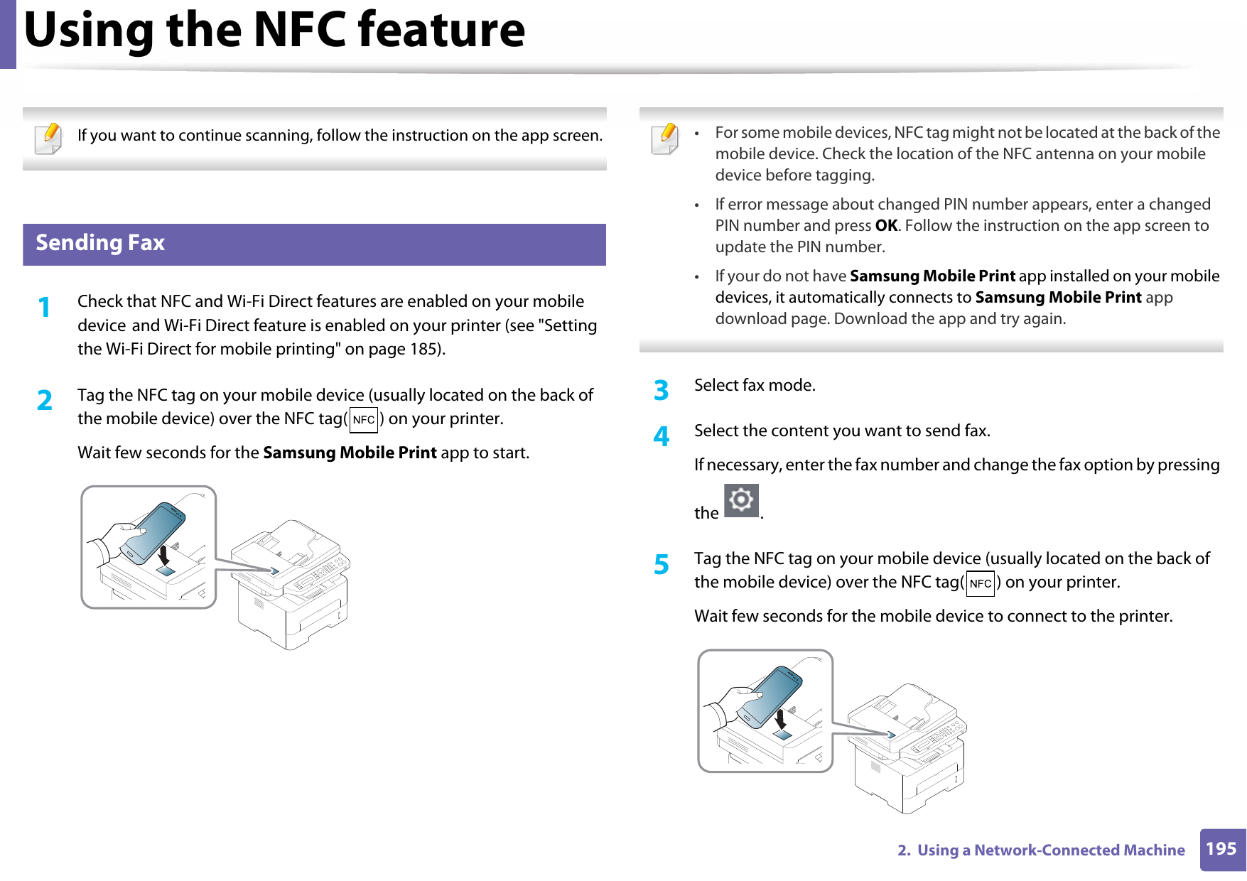 Using the NFC feature1952.  Using a Network-Connected Machine If you want to continue scanning, follow the instruction on the app screen.  28 Sending Fax1Check that NFC and Wi-Fi Direct features are enabled on your mobile device and Wi-Fi Direct feature is enabled on your printer (see &quot;Setting the Wi-Fi Direct for mobile printing&quot; on page 185). 2  Tag the NFC tag on your mobile device (usually located on the back of the mobile device) over the NFC tag( ) on your printer.Wait few seconds for the Samsung Mobile Print app to start. • For some mobile devices, NFC tag might not be located at the back of the mobile device. Check the location of the NFC antenna on your mobile device before tagging.• If error message about changed PIN number appears, enter a changed PIN number and press OK. Follow the instruction on the app screen to update the PIN number. • If your do not have Samsung Mobile Print app installed on your mobile devices, it automatically connects to Samsung Mobile Print app download page. Download the app and try again. 3  Select fax mode.4  Select the content you want to send fax.If necessary, enter the fax number and change the fax option by pressing the .5  Tag the NFC tag on your mobile device (usually located on the back of the mobile device) over the NFC tag( ) on your printer.Wait few seconds for the mobile device to connect to the printer.