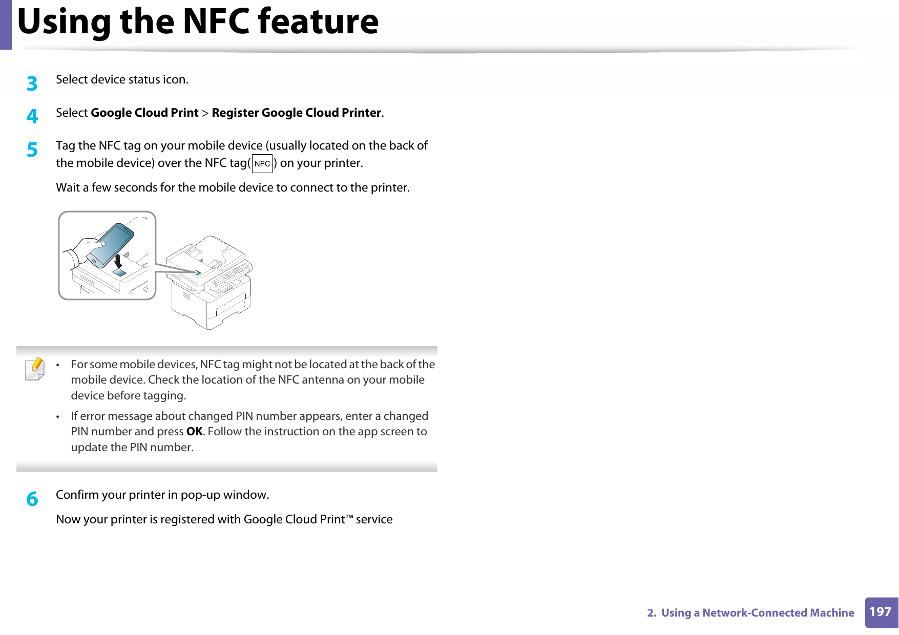 Using the NFC feature1972.  Using a Network-Connected Machine3  Select device status icon.4  Select Google Cloud Print &gt; Register Google Cloud Printer.5  Tag the NFC tag on your mobile device (usually located on the back of the mobile device) over the NFC tag( ) on your printer.Wait a few seconds for the mobile device to connect to the printer. • For some mobile devices, NFC tag might not be located at the back of the mobile device. Check the location of the NFC antenna on your mobile device before tagging.• If error message about changed PIN number appears, enter a changed PIN number and press OK. Follow the instruction on the app screen to update the PIN number.  6  Confirm your printer in pop-up window.Now your printer is registered with Google Cloud Print™ service