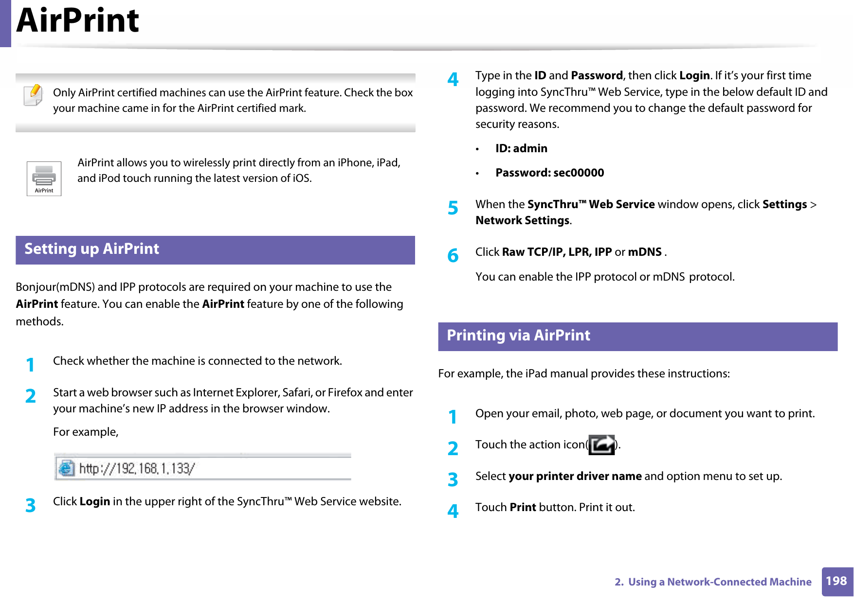 1982.  Using a Network-Connected MachineAirPrint Only AirPrint certified machines can use the AirPrint feature. Check the box your machine came in for the AirPrint certified mark.  30 Setting up AirPrintBonjour(mDNS) and IPP protocols are required on your machine to use the AirPrint feature. You can enable the AirPrint feature by one of the following methods.1Check whether the machine is connected to the network.2  Start a web browser such as Internet Explorer, Safari, or Firefox and enter your machine’s new IP address in the browser window.For example,3  Click Login in the upper right of the SyncThru™ Web Service website.4  Type in the ID and Password, then click Login. If it’s your first time logging into SyncThru™ Web Service, type in the below default ID and password. We recommend you to change the default password for security reasons.•ID: admin•Password: sec00000 5  When the SyncThru™ Web Service window opens, click Settings &gt; Network Settings.6  Click Raw TCP/IP, LPR, IPP or mDNS .You can enable the IPP protocol or mDNS protocol.31 Printing via AirPrintFor example, the iPad manual provides these instructions:1Open your email, photo, web page, or document you want to print.2  Touch the action icon( ).3  Select your printer driver name and option menu to set up.4  Touch Print button. Print it out.AirPrint allows you to wirelessly print directly from an iPhone, iPad, and iPod touch running the latest version of iOS.