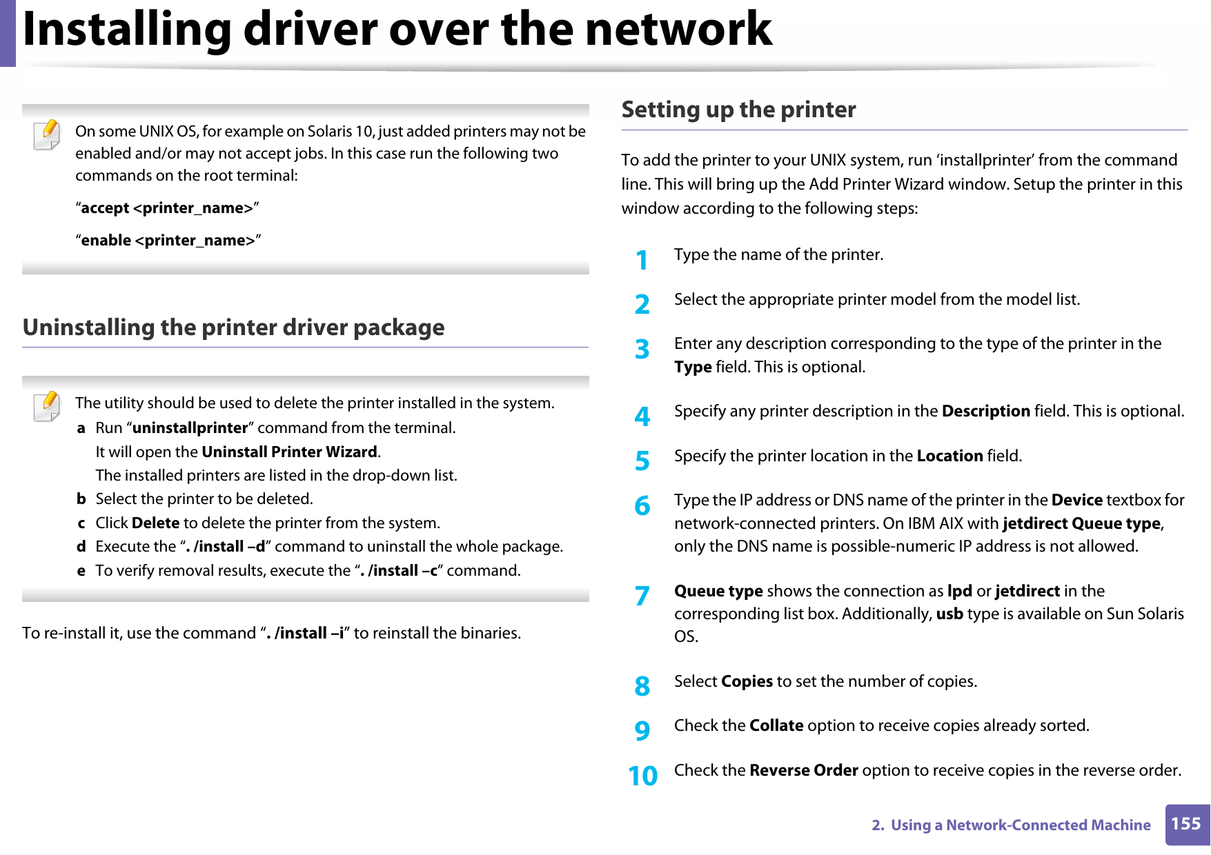 Installing driver over the network1552.  Using a Network-Connected Machine On some UNIX OS, for example on Solaris 10, just added printers may not be enabled and/or may not accept jobs. In this case run the following two commands on the root terminal:“accept &lt;printer_name&gt;”“enable &lt;printer_name&gt;” Uninstalling the printer driver package The utility should be used to delete the printer installed in the system.a  Run “uninstallprinter” command from the terminal.It will open the Uninstall Printer Wizard.The installed printers are listed in the drop-down list.b  Select the printer to be deleted.c  Click Delete to delete the printer from the system.d  Execute the “. /install –d” command to uninstall the whole package.e  To verify removal results, execute the “. /install –c” command. To re-install it, use the command “. /install –i” to reinstall the binaries.Setting up the printerTo add the printer to your UNIX system, run ‘installprinter’ from the command line. This will bring up the Add Printer Wizard window. Setup the printer in this window according to the following steps:1Type the name of the printer.2  Select the appropriate printer model from the model list.3  Enter any description corresponding to the type of the printer in the Type field. This is optional.4  Specify any printer description in the Description field. This is optional.5  Specify the printer location in the Location field.6  Type the IP address or DNS name of the printer in the Device textbox for network-connected printers. On IBM AIX with jetdirect Queue type, only the DNS name is possible-numeric IP address is not allowed.7  Queue type shows the connection as lpd or jetdirect in the corresponding list box. Additionally, usb type is available on Sun Solaris OS.8  Select Copies to set the number of copies.9  Check the Collate option to receive copies already sorted.10  Check the Reverse Order option to receive copies in the reverse order.