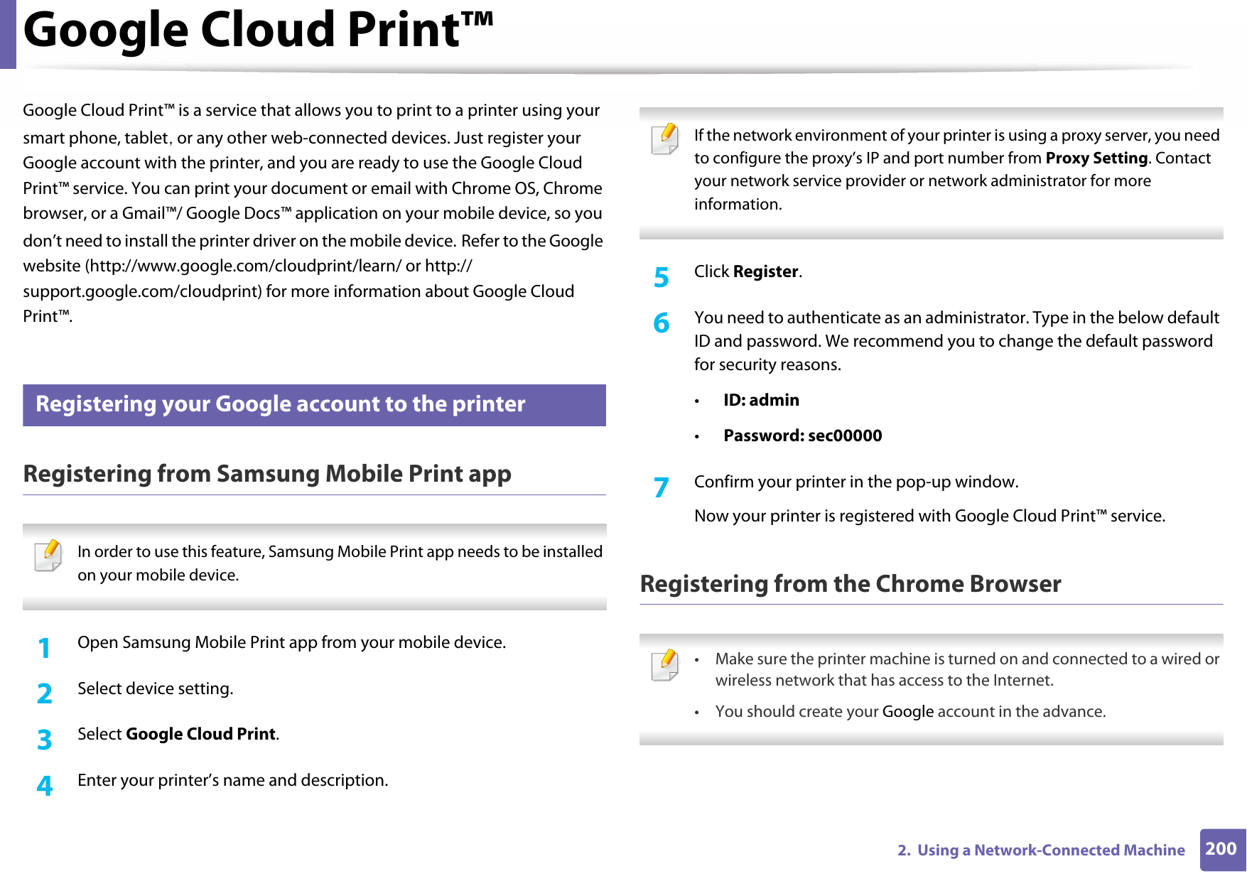 2002.  Using a Network-Connected MachineGoogle Cloud Print™Google Cloud Print™ is a service that allows you to print to a printer using your smart phone, tablet, or any other web-connected devices. Just register your Google account with the printer, and you are ready to use the Google Cloud Print™ service. You can print your document or email with Chrome OS, Chrome browser, or a Gmail™/ Google Docs™ application on your mobile device, so you don’t need to install the printer driver on the mobile device. Refer to the Google website (http://www.google.com/cloudprint/learn/ or http://support.google.com/cloudprint) for more information about Google Cloud Print™.32 Registering your Google account to the printerRegistering from Samsung Mobile Print app In order to use this feature, Samsung Mobile Print app needs to be installed on your mobile device. 1Open Samsung Mobile Print app from your mobile device.2  Select device setting.3  Select Google Cloud Print.4  Enter your printer’s name and description. If the network environment of your printer is using a proxy server, you need to configure the proxy’s IP and port number from Proxy Setting. Contact your network service provider or network administrator for more information. 5  Click Register.6  You need to authenticate as an administrator. Type in the below default ID and password. We recommend you to change the default password for security reasons.•ID: admin•Password: sec00000 7  Confirm your printer in the pop-up window.Now your printer is registered with Google Cloud Print™ service.Registering from the Chrome Browser • Make sure the printer machine is turned on and connected to a wired or wireless network that has access to the Internet. • You should create your Google account in the advance.  