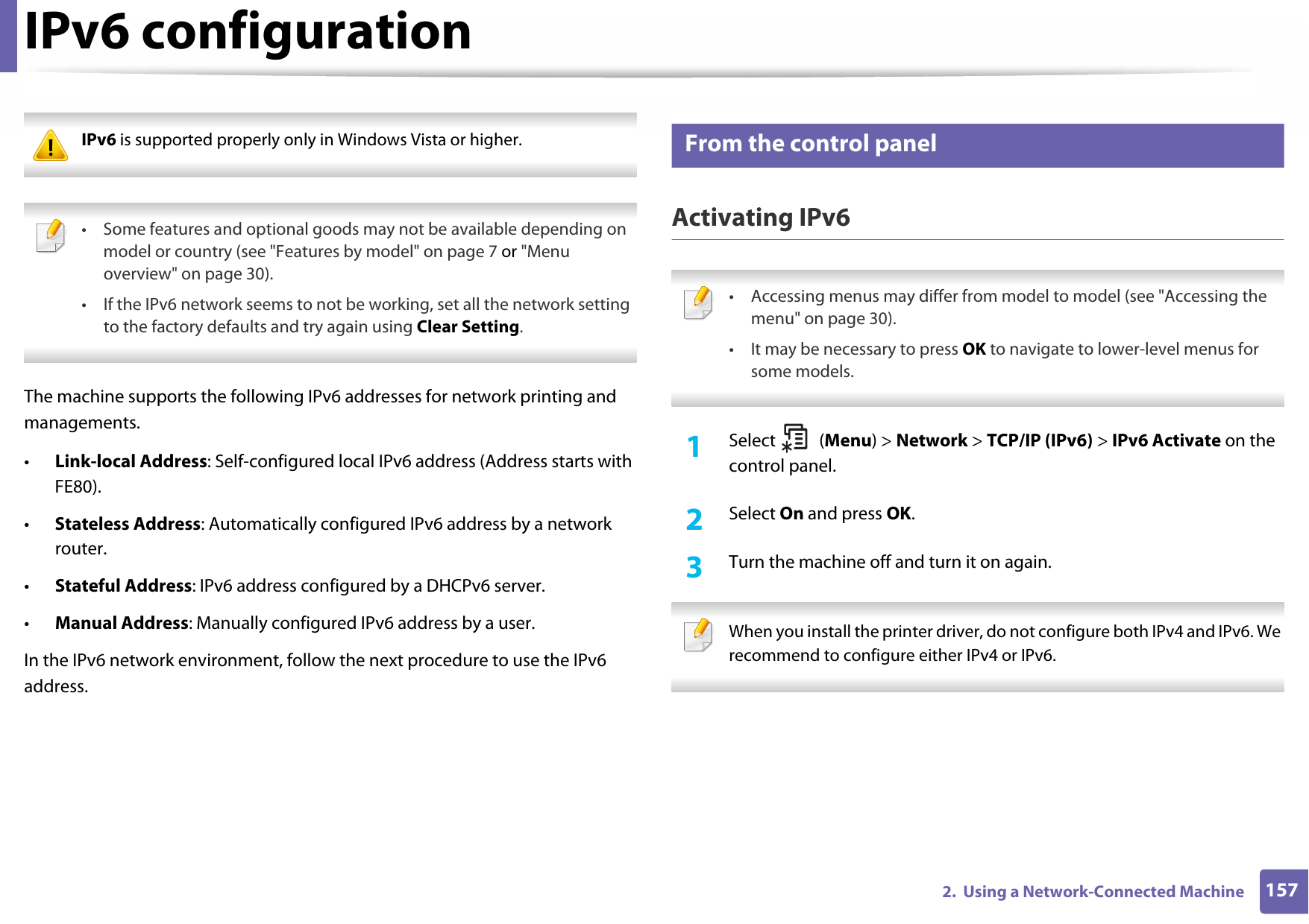 1572.  Using a Network-Connected MachineIPv6 configuration IPv6 is supported properly only in Windows Vista or higher.  • Some features and optional goods may not be available depending on model or country (see &quot;Features by model&quot; on page 7 or &quot;Menu overview&quot; on page 30).• If the IPv6 network seems to not be working, set all the network setting to the factory defaults and try again using Clear Setting. The machine supports the following IPv6 addresses for network printing and managements.•Link-local Address: Self-configured local IPv6 address (Address starts with FE80).•Stateless Address: Automatically configured IPv6 address by a network router.•Stateful Address: IPv6 address configured by a DHCPv6 server.•Manual Address: Manually configured IPv6 address by a user.In the IPv6 network environment, follow the next procedure to use the IPv6 address.10 From the control panelActivating IPv6 • Accessing menus may differ from model to model (see &quot;Accessing the menu&quot; on page 30).• It may be necessary to press OK to navigate to lower-level menus for some models. 1Select (Menu) &gt; Network &gt; TCP/IP (IPv6) &gt; IPv6 Activate on the control panel.2  Select On and press OK.3  Turn the machine off and turn it on again. When you install the printer driver, do not configure both IPv4 and IPv6. We recommend to configure either IPv4 or IPv6. 