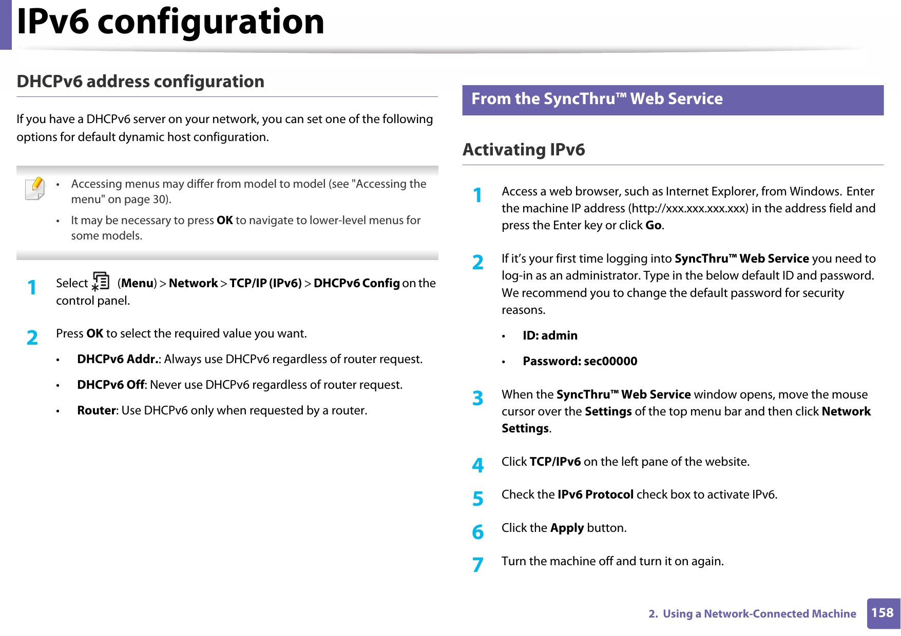 IPv6 configuration1582.  Using a Network-Connected MachineDHCPv6 address configurationIf you have a DHCPv6 server on your network, you can set one of the following options for default dynamic host configuration. • Accessing menus may differ from model to model (see &quot;Accessing the menu&quot; on page 30).• It may be necessary to press OK to navigate to lower-level menus for some models. 1Select (Menu) &gt; Network &gt; TCP/IP (IPv6) &gt; DHCPv6 Config on the control panel.2  Press OK to select the required value you want.•DHCPv6 Addr.: Always use DHCPv6 regardless of router request.•DHCPv6 Off: Never use DHCPv6 regardless of router request.•Router: Use DHCPv6 only when requested by a router.11 From the SyncThru™ Web ServiceActivating IPv61Access a web browser, such as Internet Explorer, from Windows. Enter the machine IP address (http://xxx.xxx.xxx.xxx) in the address field and press the Enter key or click Go.2  If it’s your first time logging into SyncThru™ Web Service you need to log-in as an administrator. Type in the below default ID and password. We recommend you to change the default password for security reasons.•ID: admin•Password: sec00000 3  When the SyncThru™ Web Service window opens, move the mouse cursor over the Settings of the top menu bar and then click Network Settings.4  Click TCP/IPv6 on the left pane of the website.5  Check the IPv6 Protocol check box to activate IPv6.6  Click the Apply button.7  Turn the machine off and turn it on again.