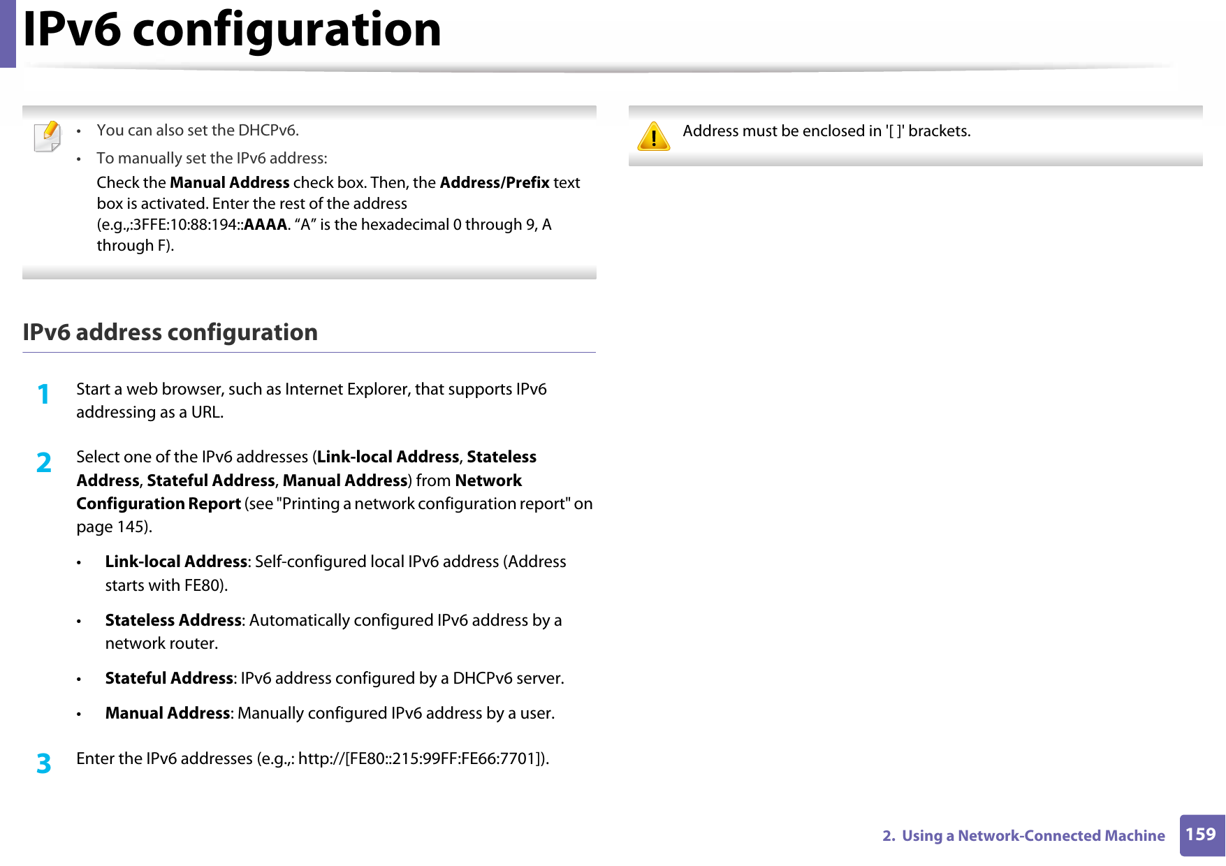 IPv6 configuration1592.  Using a Network-Connected Machine • You can also set the DHCPv6.• To manually set the IPv6 address:Check the Manual Address check box. Then, the Address/Prefix text box is activated. Enter the rest of the address (e.g.,:3FFE:10:88:194::AAAA. “A” is the hexadecimal 0 through 9, A through F). IPv6 address configuration1Start a web browser, such as Internet Explorer, that supports IPv6 addressing as a URL.2  Select one of the IPv6 addresses (Link-local Address, Stateless Address, Stateful Address, Manual Address) from Network Configuration Report (see &quot;Printing a network configuration report&quot; on page 145).•Link-local Address: Self-configured local IPv6 address (Address starts with FE80).•Stateless Address: Automatically configured IPv6 address by a network router.•Stateful Address: IPv6 address configured by a DHCPv6 server.•Manual Address: Manually configured IPv6 address by a user.3  Enter the IPv6 addresses (e.g.,: http://[FE80::215:99FF:FE66:7701]). Address must be enclosed in &apos;[ ]&apos; brackets. 