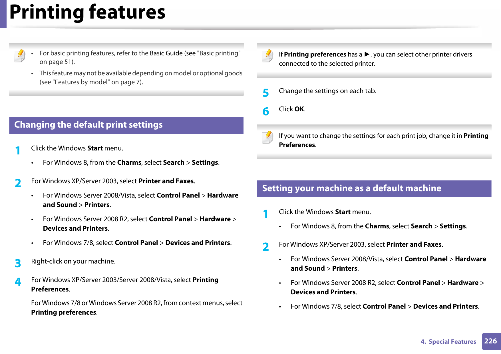 2264.  Special FeaturesPrinting features • For basic printing features, refer to the Basic Guide (see &quot;Basic printing&quot; on page 51).• This feature may not be available depending on model or optional goods (see &quot;Features by model&quot; on page 7). 10 Changing the default print settings1Click the Windows Start menu. • For Windows 8, from the Charms, select Search &gt; Settings.2  For Windows XP/Server 2003, select Printer and Faxes. • For Windows Server 2008/Vista, select Control Panel &gt; Hardware and Sound &gt; Printers. • For Windows Server 2008 R2, select Control Panel &gt; Hardware &gt; Devices and Printers. • For Windows 7/8, select Control Panel &gt; Devices and Printers. 3  Right-click on your machine.4  For Windows XP/Server 2003/Server 2008/Vista, select Printing Preferences.For Windows 7/8 or Windows Server 2008 R2, from context menus, select Printing preferences. If Printing preferences has a ►, you can select other printer drivers connected to the selected printer. 5  Change the settings on each tab. 6  Click OK. If you want to change the settings for each print job, change it in Printing Preferences.  11 Setting your machine as a default machine1Click the Windows Start menu.• For Windows 8, from the Charms, select Search &gt; Settings.2  For Windows XP/Server 2003, select Printer and Faxes. • For Windows Server 2008/Vista, select Control Panel &gt; Hardware and Sound &gt; Printers. • For Windows Server 2008 R2, select Control Panel &gt; Hardware &gt; Devices and Printers. • For Windows 7/8, select Control Panel &gt; Devices and Printers. 