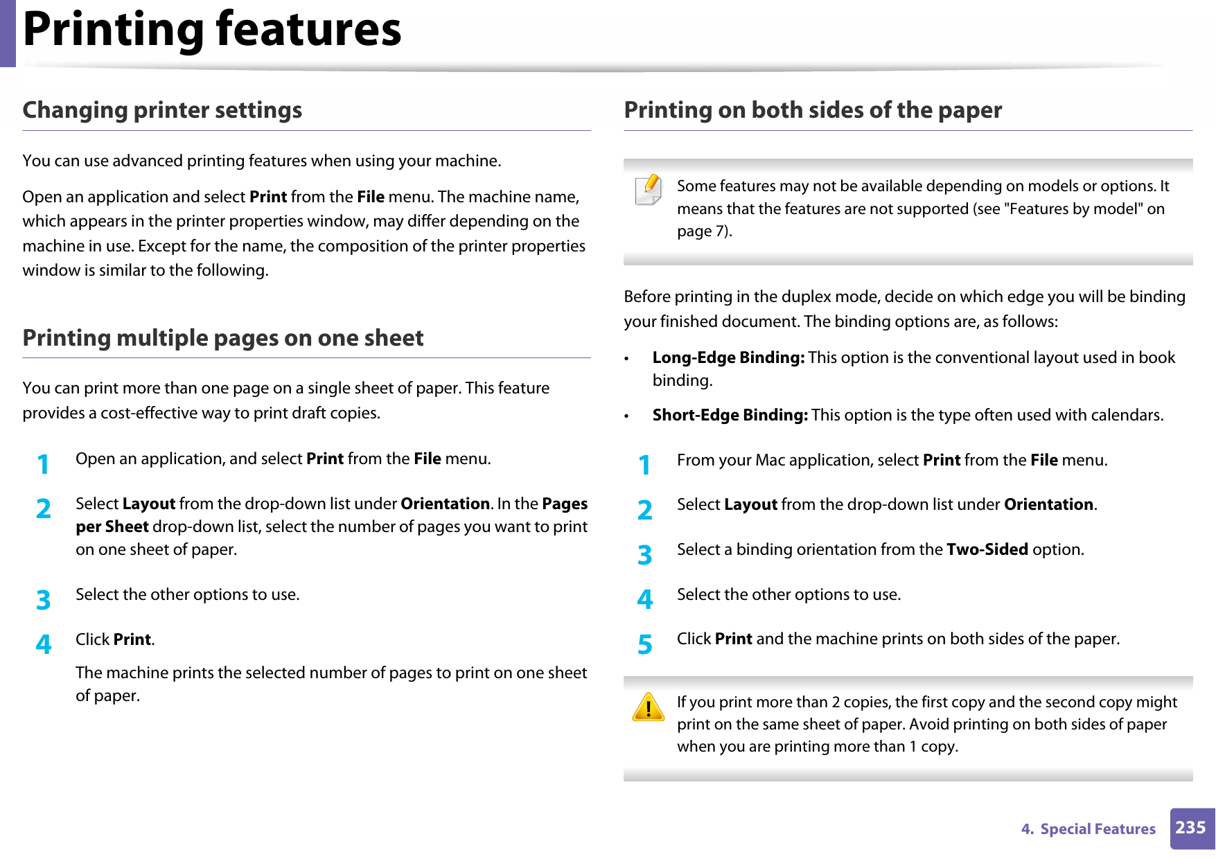 Printing features2354.  Special FeaturesChanging printer settingsYou can use advanced printing features when using your machine.Open an application and select Print from the File menu. The machine name, which appears in the printer properties window, may differ depending on the machine in use. Except for the name, the composition of the printer properties window is similar to the following.Printing multiple pages on one sheet You can print more than one page on a single sheet of paper. This feature provides a cost-effective way to print draft copies.1Open an application, and select Print from the File menu.2  Select Layout from the drop-down list under Orientation. In the Pages per Sheet drop-down list, select the number of pages you want to print on one sheet of paper.3  Select the other options to use.4  Click Print. The machine prints the selected number of pages to print on one sheet of paper.Printing on both sides of the paper Some features may not be available depending on models or options. It means that the features are not supported (see &quot;Features by model&quot; on page 7). Before printing in the duplex mode, decide on which edge you will be binding your finished document. The binding options are, as follows:•Long-Edge Binding: This option is the conventional layout used in book binding.•Short-Edge Binding: This option is the type often used with calendars.1From your Mac application, select Print from the File menu.2  Select Layout from the drop-down list under Orientation. 3  Select a binding orientation from the Two-Sided option.4  Select the other options to use.5  Click Print and the machine prints on both sides of the paper. If you print more than 2 copies, the first copy and the second copy might print on the same sheet of paper. Avoid printing on both sides of paper when you are printing more than 1 copy. 