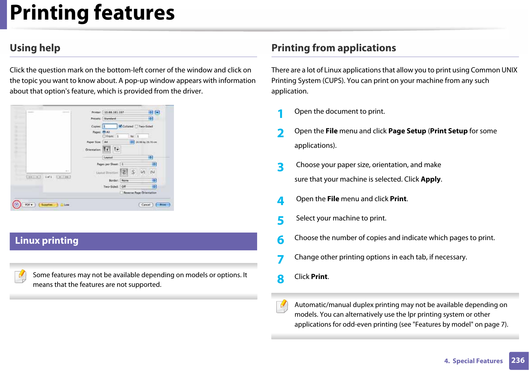 Printing features2364.  Special FeaturesUsing helpClick the question mark on the bottom-left corner of the window and click on the topic you want to know about. A pop-up window appears with information about that option&apos;s feature, which is provided from the driver. 15 Linux printing Some features may not be available depending on models or options. It means that the features are not supported. Printing from applicationsThere are a lot of Linux applications that allow you to print using Common UNIX Printing System (CUPS). You can print on your machine from any such application.1Open the document to print.2  Open the File menu and click Page Setup (Print Setup for someapplications).3   Choose your paper size, orientation, and makesure that your machine is selected. Click Apply.4   Open the File menu and click Print.5   Select your machine to print.6  Choose the number of copies and indicate which pages to print.7  Change other printing options in each tab, if necessary.8  Click Print. Automatic/manual duplex printing may not be available depending on models. You can alternatively use the lpr printing system or other applications for odd-even printing (see &quot;Features by model&quot; on page 7). 