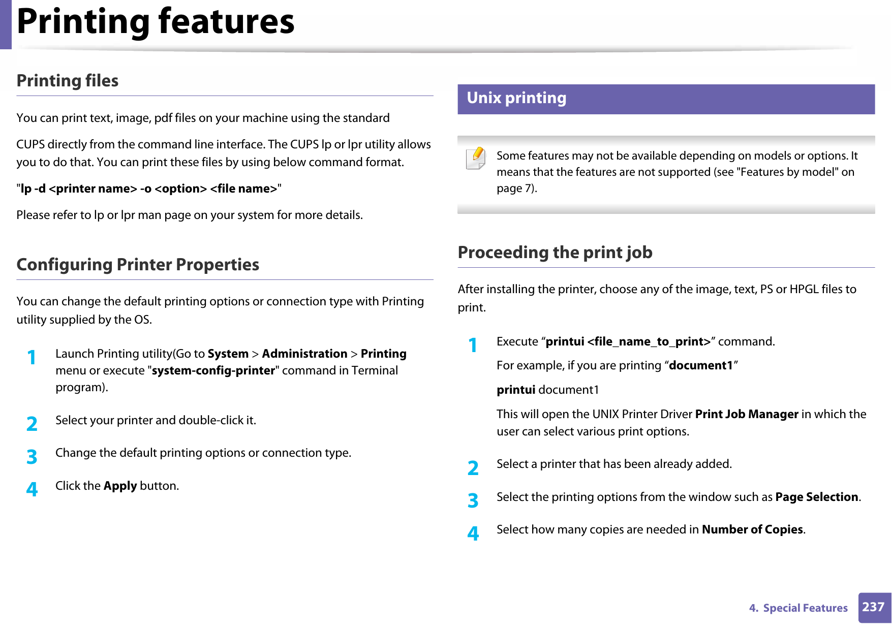 Printing features2374.  Special FeaturesPrinting filesYou can print text, image, pdf files on your machine using the standardCUPS directly from the command line interface. The CUPS lp or lpr utility allows you to do that. You can print these files by using below command format.&quot;lp -d &lt;printer name&gt; -o &lt;option&gt; &lt;file name&gt;&quot;Please refer to lp or lpr man page on your system for more details.Configuring Printer PropertiesYou can change the default printing options or connection type with Printing utility supplied by the OS.1Launch Printing utility(Go to System &gt; Administration &gt; Printing menu or execute &quot;system-config-printer&quot; command in Terminal program).2  Select your printer and double-click it.3  Change the default printing options or connection type.4  Click the Apply button.16 Unix printing  Some features may not be available depending on models or options. It means that the features are not supported (see &quot;Features by model&quot; on page 7). Proceeding the print jobAfter installing the printer, choose any of the image, text, PS or HPGL files to print.1Execute “printui &lt;file_name_to_print&gt;” command.For example, if you are printing “document1”printui document1This will open the UNIX Printer Driver Print Job Manager in which the user can select various print options.2  Select a printer that has been already added.3  Select the printing options from the window such as Page Selection.4  Select how many copies are needed in Number of Copies.