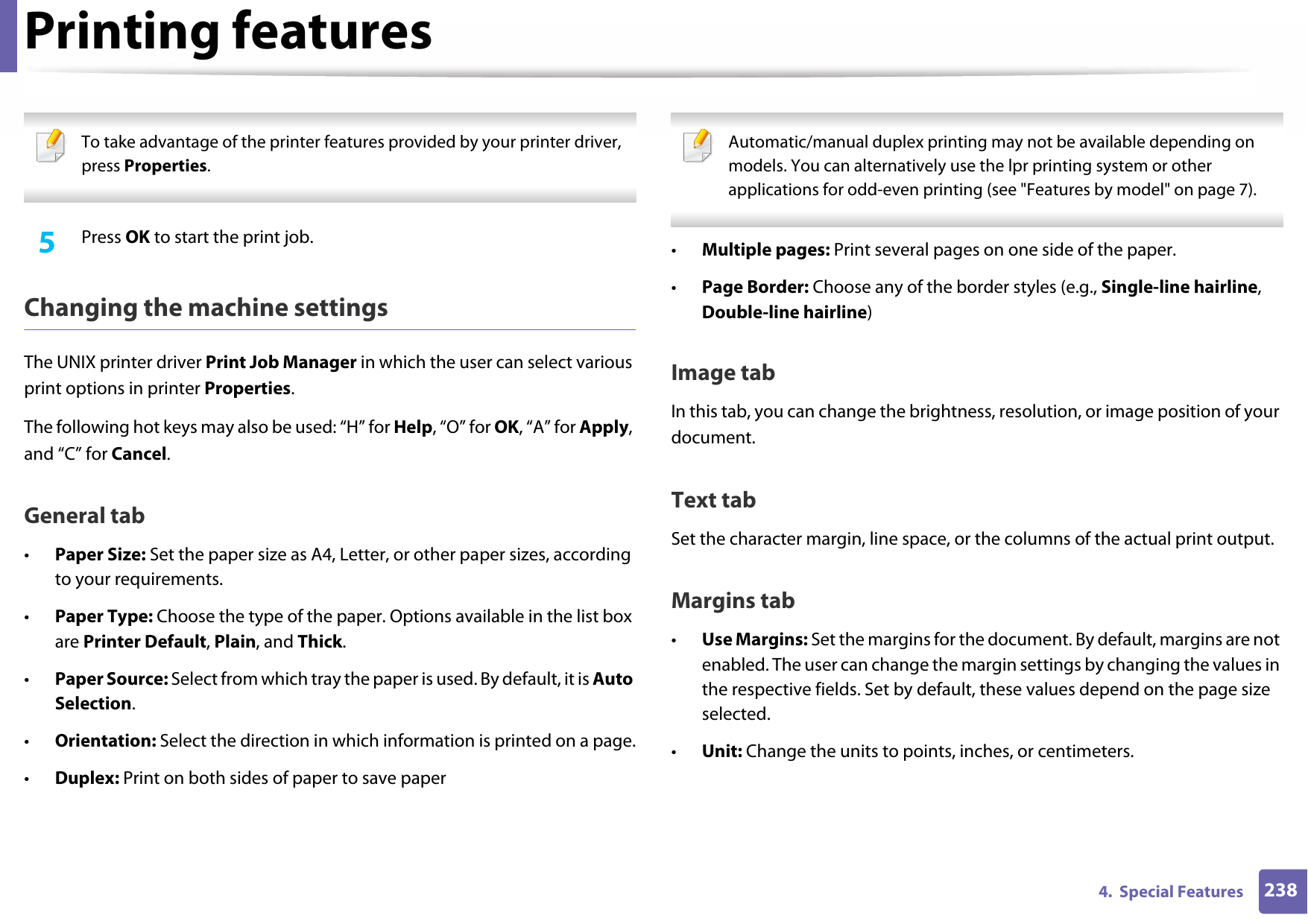 Printing features2384.  Special Features To take advantage of the printer features provided by your printer driver, press Properties. 5  Press OK to start the print job.Changing the machine settingsThe UNIX printer driver Print Job Manager in which the user can select various print options in printer Properties.The following hot keys may also be used: “H” for Help, “O” for OK, “A” for Apply, and “C” for Cancel.General tab•Paper Size: Set the paper size as A4, Letter, or other paper sizes, according to your requirements.•Paper Type: Choose the type of the paper. Options available in the list box are Printer Default, Plain, and Thick.•Paper Source: Select from which tray the paper is used. By default, it is Auto Selection.•Orientation: Select the direction in which information is printed on a page.•Duplex: Print on both sides of paper to save paper Automatic/manual duplex printing may not be available depending on models. You can alternatively use the lpr printing system or other applications for odd-even printing (see &quot;Features by model&quot; on page 7). •Multiple pages: Print several pages on one side of the paper.•Page Border: Choose any of the border styles (e.g., Single-line hairline, Double-line hairline)Image tabIn this tab, you can change the brightness, resolution, or image position of your document.Text tabSet the character margin, line space, or the columns of the actual print output.Margins tab•Use Margins: Set the margins for the document. By default, margins are not enabled. The user can change the margin settings by changing the values in the respective fields. Set by default, these values depend on the page size selected.•Unit: Change the units to points, inches, or centimeters.